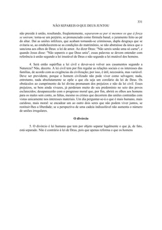331
                          NÃO SEPAREIS O QUE DEUS JUNTOU

não preside à união, resultando, freqüentemente, separarem-se por si mesmos os que à força
se uniram; torna-se um perjúrio, se pronunciado como fórmula banal, o juramento feito ao pé
do altar. Daí as uniões infelizes, que acabam tornando-se criminosas, dupla desgraça que se
evitaria se, ao estabelecerem-se as condições do matrimônio, se não abstraísse da única que o
sanciona aos olhos de Deus: a lei de amor. Ao dizer Deus: "Não sereis senão uma só carne", e
quando Jesus disse: "Não separeis o que Deus uniu", essas palavras se devem entender com
referência à união segundo a lei imutável de Deus e não segundo a lei mutável dos homens.

         4. Será então supérflua a lei civil e dever-se-á volver aos casamentos segundo a
Natureza? Não, decerto. A lei civil tem por fim regular as relações sociais e os interesses das
famílias, de acordo com as exigências da civilização; por isso, é útil, necessária, mas variável.
Deve ser previdente, porque o homem civilizado não pode viver como selvagem; nada,
entretanto, nada absolutamente se opõe a que ela seja um corolário da lei de Deus. Os
obstáculos ao cumprimento da lei divina promanam dos prejuízos e não da lei civil. Esses
prejuízos, se bem ainda vivazes, já perderam muito do seu predomínio no seio dos povos
esclarecidos; desaparecerão com o progresso moral que, por fim, abrirá os olhos aos homens
para os males sem conto, as faltas, mesmo os crimes que decorrem das uniões contraídas com
vistas unicamente nos interesses materiais. Um dia perguntar-se-á o que é mais humano, mais
caridoso, mais moral: se encadear um ao outro dois seres que não podem viver juntos, se
restituir-lhes a liberdade; se a perspectiva de uma cadeia indissolúvel não aumenta o número
de uniões irregulares.

                                          O divórcio

        5. O divórcio é lei humana que tem por objeto separar legalmente o que já, de fato,
está separado. Não é contrário à lei de Deus, pois que apenas reforma o que os homens
 