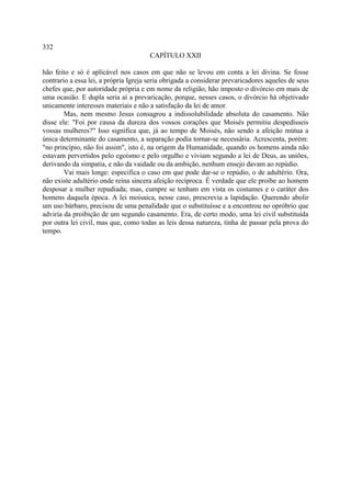 332
                                       CAPÍTULO XXII

hão feito e só é aplicável nos casos em que não se levou em conta a lei divina. Se fosse
contrario a essa lei, a própria Igreja seria obrigada a considerar prevaricadores aqueles de seus
chefes que, por autoridade própria e em nome da religião, hão imposto o divórcio em mais de
uma ocasião. E dupla seria aí a prevaricação, porque, nesses casos, o divórcio há objetivado
unicamente interesses materiais e não a satisfação da lei de amor.
        Mas, nem mesmo Jesus consagrou a indissolubilidade absoluta do casamento. Não
disse ele: "Foi por causa da dureza dos vossos corações que Moisés permitiu despedísseis
vossas mulheres?" Isso significa que, já ao tempo de Moisés, não sendo a afeição mútua a
única determinante do casamento, a separação podia tornar-se necessária. Acrescenta, porém:
"no princípio, não foi assim", isto é, na origem da Humanidade, quando os homens ainda não
estavam pervertidos pelo egoísmo e pelo orgulho e viviam segundo a lei de Deus, as uniões,
derivando da simpatia, e não da vaidade ou da ambição, nenhum ensejo davam ao repúdio.
        Vai mais longe: especifica o caso em que pode dar-se o repúdio, o de adultério. Ora,
não existe adultério onde reina sincera afeição recíproca. É verdade que ele proíbe ao homem
desposar a mulher repudiada; mas, cumpre se tenham em vista os costumes e o caráter dos
homens daquela época. A lei moisaica, nesse caso, prescrevia a lapidação. Querendo abolir
um uso bárbaro, precisou de uma penalidade que o substituísse e a encontrou no opróbrio que
adviria da proibição de um segundo casamento. Era, de certo modo, uma lei civil substituída
por outra lei civil, mas que, como todas as leis dessa natureza, tinha de passar pela prova do
tempo.
 