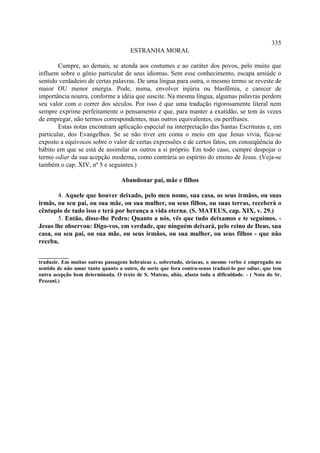335
                                      ESTRANHA MORAL

        Cumpre, ao demais, se atenda aos costumes e ao caráter dos povos, pelo muito que
influem sobre o gênio particular de seus idiomas. Sem esse conhecimento, escapa amiúde o
sentido verdadeiro de certas palavras. De uma língua para outra, o mesmo termo se reveste de
maior OU menor energia. Pode, numa, envolver injúria ou blasfêmia, e carecer de
importância noutra, conforme a idéia que suscite. Na mesma língua, algumas palavras perdem
seu valor com o correr dos séculos. Por isso é que uma tradução rigorosamente literal nem
sempre exprime perfeitamente o pensamento e que, para manter a exatidão, se tem às vezes
de empregar, não termos correspondentes, mas outros equivalentes, ou perífrases.
        Estas notas encontram aplicação especial na interpretação das Santas Escrituras e, em
particular, dos Evangelhos. Se se não tiver em conta o meio em que Jesus vivia, fica-se
exposto a equívocos sobre o valor de certas expressões e de certos fatos, em conseqüência do
hábito em que se está de assimilar os outros a si próprio. Em todo caso, cumpre despojar o
termo odiar da sua acepção moderna, como contrária ao espírito do ensino de Jesus. (Veja-se
também o cap. XIV, nº 5 e seguintes.)

                                  Abandonar pai, mãe e filhos

       4. Aquele que houver deixado, pelo meu nome, sua casa, os seus irmãos, ou suas
irmãs, ou seu pai, ou sua mãe, ou sua mulher, ou seus filhos, ou suas terras, receberá o
cêntuplo de tudo isso e terá por herança a vida eterna. (S. MATEUS, cap. XIX, v. 29.)
       5. Então, disse-lhe Pedro: Quanto a nós, vês que tudo deixamos e te seguimos. -
Jesus lhe observou: Digo-vos, em verdade, que ninguém deixará, pelo reino de Deus, sua
casa, ou seu pai, ou sua mãe, ou seus irmãos, ou sua mulher, ou seus filhos - que não
receba,

___________
traduzir. Em muitas outras passagens hebraicas e, sobretudo, siríacas, o mesmo verbo é empregado no
sentido de não amar tanto quanto a outro, de sorte que fora contra-senso traduzi-lo por odiar, que tem
outra acepção bem determinada. O texto de S. Mateus, aliás, afasta toda a dificuldade. - ( Nota do Sr.
Pezzani.)
 