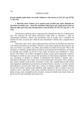 336
                                     CAPÍTULO XXIII

já neste mundo, muito mais, e no século vindouro a vida eterna. (S. LUCAS, cap. XVIII,
vv. 28 a 30.)

       6. Disse-lhe outro: Senhor, eu te seguirei; mas, permite que, antes, disponha do
que tenho em minha casa. - Jesus lhe respondeu: Quem quer que, tendo posto a mão na
charrua, olhar para trás, não está apto para o reino de Deus. (S. LUCAS, cap. IX, vv. 61
e 62.)

        Sem discutir as palavras, deve-se aqui procurar o pensamento, que era, evidentemente,
este: "Os interesses da vida futura prevalecem sobre todos os interesses e todas as
considerações humanas", porque esse pensamento está de acordo com a substância da
doutrina de Jesus, ao passo que a idéia de uma renunciação à família seria a negação dessa
doutrina.
        Não temos, aliás, sob as vistas a aplicação dessas máximas no sacrifício dos interesses
e das afeições de família aos da Pátria? Censura-se, porventura, aquele que deixa seu pai, sua
mãe, seus irmãos, sua mulher, seus filhos, para marchar em defesa do seu país? Não se lhe
reconhece, ao contrário, grande mérito em arrancar-se às doçuras do lar doméstico, aos liames
da amizade, para cumprir um dever? E que, então, há deveres que sobrelevam a outros
deveres. Não impõe a lei à filha a obrigação de deixar os pais, para acompanhar o esposo?
Formigam no mundo os casos em que são necessárias as mais penosas separações. Nem por
isso, entretanto, as afeições se rompem. O afastamento não diminui o respeito, nem a
solicitude do filho para com os pais, nem a ternura destes para com aquele. Vê-se, portanto,
que, mesmo tomadas ao pé da letra, excetuado o termo odiar, aquelas palavras não seriam
uma negação do mandamento que prescreve ao homem honrar a seu pai e a sua mãe, nem do
afeto paternal; com mais forte razão, não o seriam, se tomadas segundo o espírito. Tinham
elas por fim mostrar, mediante uma hipérbole, quão imperioso é para a criatura o dever de
ocupar-se com a vida futura. Aliás, pouco chocantes haviam de ser para um povo e numa
época em que, como conseqüência dos costumes, os laços de família eram menos fortes, do
que no seio de uma civilização moral mais avan-
 