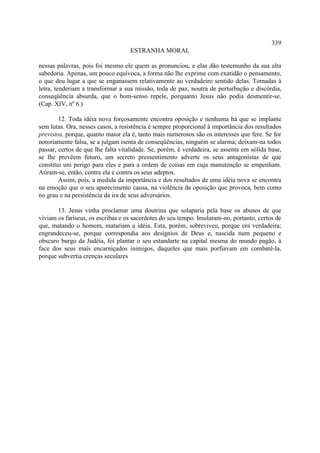 339
                                   ESTRANHA MORAL

nessas palavras, pois foi mesmo ele quem as pronunciou, e elas dão testemunho da sua alta
sabedoria. Apenas, um pouco equivoca, a forma não lhe exprime com exatidão o pensamento,
o que deu lugar a que se enganassem relativamente ao verdadeiro sentido delas. Tomadas à
letra, tenderiam a transformar a sua missão, toda de paz, noutra de perturbação e discórdia,
conseqüência absurda, que o bom-senso repele, porquanto Jesus não podia desmentir-se.
(Cap. XIV, nº 6.)

        12. Toda idéia nova forçosamente encontra oposição e nenhuma há que se implante
sem lutas. Ora, nesses casos, a resistência é sempre proporcional à importância dos resultados
previstos, porque, quanto maior ela é, tanto mais numerosos são os interesses que fere. Se for
notoriamente falsa, se a julgam isenta de conseqüências, ninguém se alarma; deixam-na todos
passar, certos de que lhe falta vitalidade. Se, porém, é verdadeira, se assenta em sólida base,
se lhe prevêem futuro, um secreto pressentimento adverte os seus antagonistas de que
constitui uni perigo para eles e para a ordem de coisas em cuja manutenção se empenham.
Atiram-se, então, contra ela e contra os seus adeptos.
        Assim, pois, a medida da importância e dos resultados de uma idéia nova se encontra
na emoção que o seu aparecimento causa, na violência da oposição que provoca, bem como
no grau e na persistência da ira de seus adversários.

       13. Jesus vinha proclamar uma doutrina que solaparia pela base os abusos de que
viviam os fariseus, os escribas e os sacerdotes do seu tempo. Imolaram-no, portanto, certos de
que, matando o homem, matariam a idéia. Esta, porém, sobreviveu, porque era verdadeira;
engrandeceu-se, porque correspondia aos desígnios de Deus e, nascida num pequeno e
obscuro burgo da Judéia, foi plantar o seu estandarte na capital mesma do mundo pagão, à
face dos seus mais encarniçados inimigos, daqueles que mais porfiavam em combatê-la,
porque subvertia crenças seculares
 