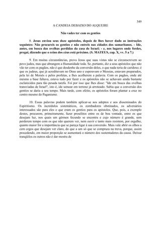 349
                         A CANDEIA DEBAIXO DO ALQUEIRE

                               Não vades ter com os gentios

       8. Jesus enviou seus doze apóstolos, depois de lhes haver dado as instruções
seguintes: Não procureis os gentios e não entreis nas cidades dos samaritanos. - Ide,
antes, em busca das ovelhas perdidas da casa de Israel; - e, nos lugares onde fordes,
pregai, dizendo que o reino dos céus está próximo. (S. MATEUS, cap. X, vv. 5 a 7.)

        9. Em muitas circunstâncias, prova Jesus que suas vistas não se circunscrevem ao
povo judeu, mas que abrangem a Humanidade toda. Se, portanto, diz a seus apóstolos que não
vão ter com os pagãos, não é que desdenhe da conversão deles, o que nada teria de caridoso; é
que os judeus, que já acreditavam no Deus uno e esperavam o Messias, estavam preparados,
pela lei de Moisés e pelos profetas, a lhes acolherem a palavra. Com os pagãos, onde até
mesmo a base faltava, estava tudo por fazer e os apóstolos não se achavam ainda bastante
esclarecidos para tão pesada tarefa. Foi por isso que lhes disse: "Ide em busca das ovelhas
transviadas de Israel", isto é, ide semear em terreno já arroteado. Sabia que a conversão dos
gentios se daria a seu tempo. Mais tarde, com efeito, os apóstolos foram plantar a cruz no
centro mesmo do Paganismo.

        10. Essas palavras podem também aplicar-se aos adeptos e aos disseminados do
Espiritismo. Os incrédulos sistemáticos, os zombadores obstinados, os adversários
interessados são para eles o que eram os gentios para os apóstolos. Que, pois, a exemplo
destes, procurem, primeiramente, fazer prosélitos entre os de boa vontade, entre os que
desejam luz, nos quais um gérmen fecundo se encontra e cujo número é grande, sem
perderem tempo com os que não querem ver, nem ouvir e tanto mais resistem, por orgulho,
quanto maior for a importância que se pareça ligar à sua conversão. Mais vale abrir os olhos a
cem cegos que desejam ver claro, do que a um só que se compraza na treva, porque, assim
procedendo, em maior proporção se aumentará o número dos sustentadores da causa. Deixar
tranqüilos os outros não é dar mostra de
 
