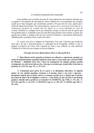 353
                         A CANDEIA DEBAIXO DO ALQUEIRE

        Jesus profliga essa covardia, do ponto de vista especial da sua doutrina, dizendo que,
se alguém se envergonhar de suas palavras, desse também ele se envergonhará; que renegará
aquele que o haja renegado; que reconhecerá, perante o Pai que está nos céus, aquele que o
confessar diante dos homens. Por outras palavras: aqueles que se houverem arreceado de se
confessarem discípulos da verdade não são dignos de se verem admitidos no reino da
verdade. Perderão as vantagens da fé que alimentem, porque se trata de uma fé egoísta que
eles guardam para si, ocultando-a para que não lhes traga prejuízo neste mundo, ao passo que
aqueles que, pondo a verdade acima de seus interesses materiais, a proclamam abertamente,
trabalham pelo seu próprio futuro e pelo dos outros.

       16. Assim será com os adeptos do Espiritismo. Pois que a doutrina que professam
mais não é do que o desenvolvimento e a aplicação da do Evangelho, também a eles se
dirigem as palavras do Cristo. Eles semeiam na Terra o que colherão na vida espiritual.
Colherão lá os frutos da sua coragem ou da sua fraqueza.

                Carregar sua cruz. Quem quiser salvar a vida, perdê-la-á

       17. Bem ditosos sereis, quando os homens vos odiarem e separarem, quando vos
tratarem injuriosamente, quando repelirem como mau o vosso nome, por causa do Filho
do Homem. - Rejubilai nesse dia e ficai em transportes de alegria, porque grande
recompensa vos está reservada no céu, visto que era assim que os pais deles tratavam os
profetas. (S. LUCAS, cap. VI, vv. 22 e 23.)

       18. Chamando para perto de si o povo e os discípulos, disse-lhes: Se alguém
quiser vir nas minhas pegadas, renuncie a si mesmo, tome a sua cruz e siga-me; -
porquanto, aquele que se quiser salvar a si mesmo, perder-se-á; e aquele que se perder
por amor de mim e do Evangelho se salvará. - Com efeito, de que serviria a um homem
ganhar o mundo todo e perder-se a si mesmo? (S. MARCOS, cap. VIII, vv. 34 a 36; - S.
LUCAS, cap. IX, vv. 23 a 25; - S. MATEUS, cap. X, vv. 38 e 39; - S. JOÃO, cap. XII, vv.
25 e 26.)
 