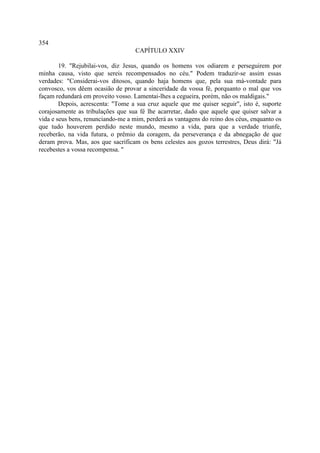 354
                                    CAPÍTULO XXIV

        19. "Rejubilai-vos, diz Jesus, quando os homens vos odiarem e perseguirem por
minha causa, visto que sereis recompensados no céu." Podem traduzir-se assim essas
verdades: "Considerai-vos ditosos, quando haja homens que, pela sua má-vontade para
convosco, vos dêem ocasião de provar a sinceridade da vossa fé, porquanto o mal que vos
façam redundará em proveito vosso. Lamentai-lhes a cegueira, porém, não os maldigais."
        Depois, acrescenta: "Tome a sua cruz aquele que me quiser seguir", isto é, suporte
corajosamente as tribulações que sua fé lhe acarretar, dado que aquele que quiser salvar a
vida e seus bens, renunciando-me a mim, perderá as vantagens do reino dos céus, enquanto os
que tudo houverem perdido neste mundo, mesmo a vida, para que a verdade triunfe,
receberão, na vida futura, o prêmio da coragem, da perseverança e da abnegação de que
deram prova. Mas, aos que sacrificam os bens celestes aos gozos terrestres, Deus dirá: "Já
recebestes a vossa recompensa. "
 