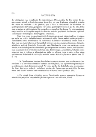 356
                                      CAPÍTULO XXV

das intempéries e de se defender dos seus inimigos. Deus, porém, lhe deu, a mais do que
outorgou ao animal, o desejo incessante do melhor, e é esse desejo que o impele à pesquisa
dos meios de melhorar a sua posição, que o leva às descobertas, às invenções, ao
aperfeiçoamento da Ciência, porquanto é a Ciência que lhe proporciona o que lhe falta. Pelas
suas pesquisas, a inteligência se lhe engrandece, o moral se lhe depura. As necessidades do
corpo sucedem as do espírito: depois do alimento material, precisa ele do alimento espiritual.
E assim que o homem passa da selvageria à civilização.
        Mas, bem pouca coisa é, imperceptível mesmo, em grande número deles, o progresso
que cada um realiza individualmente no curso da vida. Como poderia então progredir a
Humanidade, sem a preexistência e a reexistência da alma? Se as almas se fossem todos os
dias, para não mais voltarem, a Humanidade se renovaria incessantemente com os elementos
primitivos, tendo de fazer tudo, de aprender tudo. Não haveria, nesse caso, razão para que o
homem se achasse hoje mais adiantado do que nas primeiras idades do mundo, uma vez que a
cada nascimento todo o trabalho intelectual teria de recomeçar. Ao contrário, voltando com o
progresso que já realizou e adquirindo de cada vez alguma coisa a mais, a alma passa
gradualmente da barbárie à civilização material e desta à civilização moral. (Vede: cap. IV,
nº 17.)

        3. Se Deus houvesse isentado do trabalho do corpo o homem, seus membros se teriam
atrofiado; se o houvesse isentado do trabalho da inteligência, seu espírito teria permanecido
na infância, no estado de instinto animal. Por isso é que lhe fez do trabalho uma necessidade e
lhe disse: Procura e acharás; trabalha e produzirás. Dessa maneira serás filho das tuas
obras, terás delas o mérito e serás recompensado de acordo com o que hajas feito.

       4. Em virtude desse princípio é que os Espíritos não acorrem a poupar o homem ao
trabalho das pesquisas, trazendo-lhe, já feitas e prontas a ser utilizadas, desco-
 