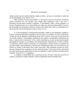 359
                                   BUSCAI E ACHAREIS

sempre acode com um auxílio material, inspira as idéias com que se encontram os meios de
sair da dificuldade. (Cap. XXVII, nº 8.)
        Deus conhece as nossas necessidades e a elas provê, como for necessário. O homem,
porém, insaciável nos seus desejos, nem sempre sabe contentar-se com o que tem: o
necessário não lhe basta; reclama o supérfluo. A Providência, então, o deixa entregue a si
mesmo. Freqüentemente, ele se torna infeliz por culpa sua e por haver desatendido à voz que
por intermédio da consciência o advertia. Nesses casos, Deus fá-lo sofrer as conseqüências, a
fim de que lhe sirvam de lição para o futuro. (Cap. V, nº 4.)

        8. A Terra produzirá o suficiente para alimentar a todos os seus habitantes, quando os
homens souberem administrar, segundo as leis de justiça, de caridade e de amor ao próximo,
os bens que ela dá. Quando a fraternidade reinar entre os povos, como entre as províncias de
um mesmo império, o momentâneo supérfluo de um suprirá a momentânea insuficiência do
outro; e cada um terá o necessário. O rico, então, considerar-se-á como um que possui grande
quantidade de sementes; se as espalhar, elas produzirão pelo cêntuplo para si e para os outros;
se, entretanto, comer sozinho as sementes, se as desperdiçar e deixar se perca o excedente do
que haja comido, nada produzirão, e não haverá o bastante para todos. Se as amontoar no seu
celeiro, os vermes as devorarão. Daí o haver Jesus dito: "Não acumuleis tesouros na Terra,
pois que são perecíveis; acumulai-os no céu, onde são eternos." Em outros termos: não ligueis
aos bens materiais mais importância do que aos espirituais e sabei sacrificar os primeiros aos
segundos. (Cap. XVI, nº 7 e seguintes.)
        A caridade e a fraternidade não se decretam em leis. Se urna e outra não estiverem no
coração, o egoísmo aí sempre imperará. Cabe ao Espiritismo fazê-las penetrar nele.
 