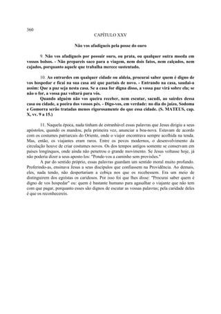 360
                                     CAPÍTULO XXV

                          Não vos afadigueis pela posse do ouro

       9. Não vos afadigueis por possuir ouro, ou prata, ou qualquer outra moeda em
vossos bolsos. - Não prepareis saco para a viagem, nem dois fatos, nem calçados, nem
cajados, porquanto aquele que trabalha merece sustentado.

        10. Ao entrardes em qualquer cidade ou aldeia, procurai saber quem é digno de
vos hospedar e ficai na sua casa até que partais de novo. - Entrando na casa, saudai-a
assim: Que a paz seja nesta casa. Se a casa for digna disso, a vossa paz virá sobre ela; se
não o for, a vossa paz voltará para vós.
        Quando alguém não vos queira receber, nem escutar, sacudi, ao sairdes dessa
casa ou cidade, a poeira dos vossos pés. - Digo-vos, em verdade: no dia do juízo, Sodoma
e Gomorra serão tratadas menos rigorosamente do que essa cidade. (S. MATEUS, cap.
X, vv. 9 a 15.)

        11. Naquela época, nada tinham de estranhável essas palavras que Jesus dirigiu a seus
apóstolos, quando os mandou, pela primeira vez, anunciar a boa-nova. Estavam de acordo
com os costumes patriarcais do Oriente, onde o viajor encontrava sempre acolhida na tenda.
Mas, então, os viajantes eram raros. Entre os povos modernos, o desenvolvimento da
circulação houve de criar costumes novos. Os dos tempos antigos somente se conservam em
países longínquos, onde ainda não penetrou o grande movimento. Se Jesus voltasse hoje, já
não poderia dizer a seus aposto-los: "Ponde-vos a caminho sem provisões."
        A par do sentido próprio, essas palavras guardam um sentido moral muito profundo.
Proferindo-as, ensinava Jesus a seus discípulos que confiassem na Providência. Ao demais,
eles, nada tendo, não despertariam a cobiça nos que os recebessem. Era um meio de
distinguirem dos egoístas os caridosos. Por isso foi que lhes disse: "Procurai saber quem é
digno de vos hospedar" ou: quem é bastante humano para agasalhar o viajante que não tem
com que pagar, porquanto esses são dignos de escutar as vossas palavras; pela caridade deles
é que os reconhecereis.
 