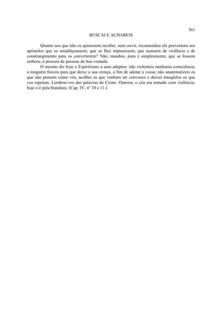 361
                                  BUSCAI E ACHAREIS

        Quanto aos que não os quisessem receber, nem ouvir, recomendou ele porventura aos
apóstolos que os amaldiçoassem, que se lhes impusessem, que usassem de violência e de
constrangimento para os converterem? Não; mandou, pura e simplesmente, que se fossem
embora, à procura de pessoas de boa vontade.
        O mesmo diz hoje o Espiritismo a seus adeptos: não violenteis nenhuma consciência;
a ninguém forceis para que deixe a sua crença, a fim de adotar a vossa; não anatematizeis os
que não pensem como vós; acolhei os que venham ter convosco e deixai tranqüilos os que
vos repelem. Lembrai-vos das palavras do Cristo. Outrora, o céu era tomado com violência;
hoje o é pela brandura. (Cap. IV, nº 10 e 11.)
 