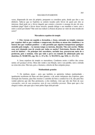 365
                                 DAI GRATUITAMENTE

vezes, dispensado de orar ele próprio, porquanto se considera quite, desde que deu o seu
dinheiro. Sabe-se que os Espíritos se sentem tocados pelo fervor de quem por eles se
interessa. Qual pode ser o fervor daquele que comete a terceiro o encargo de por ele orar,
mediante paga? Qual o fervor desse terceiro, quando delega o seu mandato a outro, este a
outro e assim por diante? Não será isso reduzir a eficácia da prece ao valor de uma moeda em
curso?

                             Mercadores expulsos do templo

        5. Eles vieram em seguida a Jerusalém, e Jesus, entrando no templo, começou
por expulsar dali os que vendiam e compravam; derribou as mesas dos cambistas e os
bancos dos que vendiam pombos: - e não permitiu que alguém transportasse qualquer
utensílio pelo templo. - Ao mesmo tempo os instruía, dizendo: Não está escrito: Minha
casa será chamada casa de oração por todas as nações? Entretanto, fizestes dela um
covil de ladrões! - Os príncipes dos sacerdotes, ouvindo isso, procuravam meio de o
perderem, pois o temiam, visto que todo o povo era tomado de admiração pela sua
doutrina. (S. MARCOS, cap. XI, vv. 15 a 18; - S. MATEUS, cap. XXI, vv. 12 e 13.)

        6. Jesus expulsou do templo os mercadores. Condenou assim o tráfico das coisas
santas sob qualquer forma. Deus não vende a sua bênção, nem o seu perdão, nem a entrada
no reino dos céus. Não tem, pois, o homem, o direito de lhes estipular preço.

                                  Mediunidade gratuita

        7. Os médiuns atuais - pois que também os apóstolos tinham mediunidade -
igualmente receberam de Deus um dom gratuito: o de serem intérpretes dos Espíritos, para
instrução dos homens, para lhes mostrar o caminho do bem e conduzi-los à fé, não para lhes
vender palavras que não lhes pertencem, a eles médiuns, visto que não são fruto de suas
concepções, nem de suas pesquisas, nem de seus trabalhos pessoais. Deus quer que a luz
chegue a todos; não quer que o mais pobre fique dela privado
 