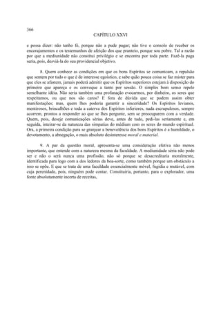 366
                                     CAPÍTULO XXVI

e possa dizer: não tenho fé, porque não a pude pagar; não tive o consolo de receber os
encorajamentos e os testemunhos de afeição dos que pranteio, porque sou pobre. Tal a razão
por que a mediunidade não constitui privilégio e se encontra por toda parte. Fazê-la paga
seria, pois, desviá-la do seu providencial objetivo.

        8. Quem conhece as condições em que os bons Espíritos se comunicam, a repulsão
que sentem por tudo o que é de interesse egoístico, e sabe quão pouca coisa se faz mister para
que eles se afastem, jamais poderá admitir que os Espíritos superiores estejam à disposição do
primeiro que apareça e os convoque a tanto por sessão. O simples bom senso repele
semelhante idéia. Não seria também uma profanação evocarmos, por dinheiro, os seres que
respeitamos, ou que nos são caros? E fora de dúvida que se podem assim obter
manifestações; mas, quem lhes poderia garantir a sinceridade? Os Espíritos levianos,
mentirosos, brincalhões e toda a caterva dos Espíritos inferiores, nada escrupulosos, sempre
acorrem, prontos a responder ao que se lhes pergunte, sem se preocuparem com a verdade.
Quem, pois, deseje comunicações sérias deve, antes de tudo, pedi-las seriamente e, em
seguida, inteirar-se da natureza das simpatias do médium com os seres do mundo espiritual.
Ora, a primeira condição para se granjear a benevolência dos bons Espíritos é a humildade, o
devotamento, a abnegação, o mais absoluto desinteresse moral e material.

        9. A par da questão moral, apresenta-se uma consideração efetiva não menos
importante, que entende com a natureza mesma da faculdade. A mediunidade séria não pode
ser e não o será nunca uma profissão, não só porque se desacreditaria moralmente,
identificada para logo com a dos ledores da boa-sorte, como também porque um obstáculo a
isso se opõe. E que se trata de uma faculdade essencialmente móvel, fugidia e mutável, com
cuja perenidade, pois, ninguém pode contar. Constituiria, portanto, para o explorador, uma
fonte absolutamente incerta de receitas,
 