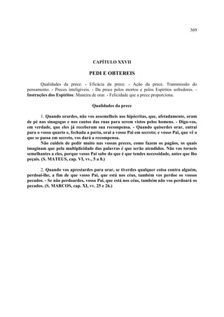 369




                                  CAPÍTULO XXVII

                                PEDI E OBTEREIS

       Qualidades da prece. - Eficácia da prece. - Ação da prece. Transmissão do
pensamento. - Preces inteligíveis. - Da prece pelos mortos e pelos Espíritos sofredores. -
Instruções dos Espíritos: Maneira de orar. - Felicidade que a prece proporciona.

                                  Qualidades da prece

        1. Quando orardes, não vos assemelheis aos hipócritas, que, afetadamente, oram
de pé nas sinagogas e nos cantos das ruas para serem vistos pelos homens. - Digo-vos,
em verdade, que eles já receberam sua recompensa. - Quando quiserdes orar, entrai
para o vosso quarto e, fechada a porta, orai a vosso Pai em secreto; e vosso Pai, que vê o
que se passa em secreto, vos dará a recompensa.
        Não cuideis de pedir muito nas vossas preces, como fazem os pagãos, os quais
imaginam que pela multiplicidade das palavras é que serão atendidos. Não vos torneis
semelhantes a eles, porque vosso Pai sabe do que é que tendes necessidade, antes que lho
peçais. (S. MATEUS, cap. VI, vv., 5 a 8.)

      2. Quando vos aprestardes para orar, se tiverdes qualquer coisa contra alguém,
perdoai-lhe, a fim de que vosso Pai, que está nos céus, também vos perdoe os vossos
pecados. - Se não perdoardes, vosso Pai, que está nos céus, também não vos perdoará os
pecados. (S. MARCOS, cap. XI, vv. 25 e 26.)
 