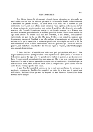371
                                     PEDI E OBTEREIS

        Sem dúvida alguma, há leis naturais e imutáveis que não podem ser ab-rogadas ao
capricho de cada um; mas, daí a crer-se que todas as circunstâncias da vida estão submetidas
à fatalidade, vai grande distância. Se assim fosse, nada mais seria o homem do que
instrumento passivo, sem livre-arbítrio e sem iniciativa. Nessa hipótese, só lhe caberia curvar
a cabeça ao jugo dos acontecimentos, sem cogitar de evitá-los; não devera ter procurado
desviar o raio. Deus não lhe outorgou a razão e a inteligência, para que ele as deixasse sem
serventia; a vontade, para não querer; a atividade, para ficar inativo. Sendo livre o homem de
agir num sentido ou noutro, seus atos lhe acarretam, e aos demais, conseqüências
subordinadas ao que ele faz ou não. Há, pois, devidos à sua iniciativa, sucessos que
forçosamente escapam à fatalidade e que não quebram a harmonia das leis universais, do
mesmo modo que o avanço ou o atraso do ponteiro de um relógio não anula a lei do
movimento sobre a qual se funda o mecanismo. Possível é, portanto, que Deus aceda a certos
pedidos, sem perturbar a imutabilidade das leis que regem o conjunto, subordinada sempre
essa anuência à sua vontade.

        7. Desta máxima: “Concedido vos será o que quer que pedirdes pela prece”, fora
ilógico deduzir que basta pedir para obter e fora injusto acusar a Providência se não acede a
toda súplica que se lhe faça, uma vez que ela sabe, melhor do que nós, o que é para nosso
bem. É como procede um pai criterioso que recusa ao filho o que seja contrário aos seus
interesses. Em geral, o homem apenas vê o presente; ora, se o sofrimento é de utilidade para a
sua felicidade futura, Deus o deixará sofrer, como o cirurgião deixa que o doente sofra as
dores de uma operação que lhe trará a cura.
        O que Deus lhe concederá sempre, se ele o pedir com confiança, é a coragem, a
paciência, a resignação. Também lhe concederá os meios de se tirar por si mesmo das
dificuldades, mediante idéias que fará lhe sugiram os bons Espíritos, deixando-lhe dessa
forma o mérito da ação.
 