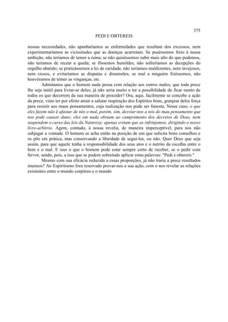 375
                                      PEDI E OBTEREIS

nossas necessidades, não apanharíamos as enfermidades que resultam dos excessos, nem
experimentaríamos as vicissitudes que as doenças acarretam. Se puséssemos freio à nossa
ambição, não teríamos de temer a ruína; se não quiséssemos subir mais alto do que podemos,
não teríamos de recear a queda; se fôssemos humildes, não sofreríamos as decepções do
orgulho abatido; se praticássemos a lei de caridade, não seríamos maldizentes, nem invejosos,
nem ciosos, e evitaríamos as disputas e dissensões; se mal a ninguém fizéssemos, não
houvéramos de temer as vinganças, etc.
        Admitamos que o homem nada possa com relação aos outros males; que toda prece
lhe seja inútil para livrar-se deles; já não seria muito o ter a possibilidade de ficar isento de
todos os que decorrem da sua maneira de proceder? Ora, aqui, facilmente se concebe a ação
da prece, visto ter por efeito atrair a salutar inspiração dos Espíritos bons, granjear deles força
para resistir aos maus pensamentos, cuja realização nos pode ser funesta. Nesse caso, o que
eles fazem não é afastar de nós o mal, porém, sim, desviar-nos a nós do mau pensamento que
nos pode causar dano; eles em nada obstam ao cumprimento dos decretos de Deus, nem
suspendem o curso das leis da Natureza; apenas evitam que as infrinjamos, dirigindo o nosso
livre-arbítrio. Agem, contudo, à nossa revelia, de maneira imperceptível, para nos não
subjugar a vontade. O homem se acha então na posição de um que solicita bons conselhos e
os põe em prática, mas conservando a liberdade de segui-los, ou não. Quer Deus que seja
assim, para que aquele tenha a responsabilidade dos seus atos e o mérito da escolha entre o
bem e o mal. E isso o que o homem pode estar sempre certo de receber, se o pedir com
fervor, sendo, pois, a isso que se podem sobretudo aplicar estas palavras: "Pedi e obtereis."
        Mesmo com sua eficácia reduzida a essas proporções, já não traria a prece resultados
imensos? Ao Espiritismo fora reservado provar-nos a sua ação, com o nos revelar as relações
existentes entre o mundo corpóreo e o mundo
 