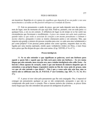 377
                                   PEDI E OBTEREIS

em incentivar. Repelida só o é a prece do orgulhoso que deposita fé no seu poder e nos seus
merecimentos e acredita ser-lhe possível sobrepor-se à vontade do Eterno.

        15. Está no pensamento o poder da prece, que por nada depende nem das palavras,
nem do lugar, nem do momento em que seja feita. Pode-se, portanto, orar em toda parte e a
qualquer hora, a sós ou em comum. A influência do lugar ou do tempo só se faz sentir nas
circunstâncias que favoreçam o recolhimento. A prece em comum tem ação mais poderosa,
quando todos os que oram se associam de coração a um mesmo pensamento e colimam o
mesmo objetivo, porquanto é como se muitos clamassem juntos e em uníssono. Mas, que
importa seja grande o número de pessoas reunidas para orar, se cada uma atua isoladamente e
por conta própria?! Cem pessoas juntas podem orar como egoístas, enquanto duas ou três,
ligadas por uma mesma aspiração, orarão quais verdadeiros irmãos em Deus, e mais força
terá a prece que lhe dirijam do que a das cem outras. (Cap. XXVIII, nº 4 e nº 5.)

                                    Preces inteligíveis

       16. Se eu não entender o que significam as palavras, serei um bárbaro para
aquele a quem falo e aquele que me fala será para mim um bárbaro. - Se oro numa
língua que não entendo, meu coração ora, mas a minha inteligência não colhe fruto. - Se
louvais a Deus apenas de coração, como é que um homem do número daqueles que só
entendem a sua própria língua responderá amém no fim da vossa ação de graças, uma
vez que ele não entende o que dizeis? - Não é que a vossa ação não seja boa, mas os
outros não se edificam com ela. (S. PAULO, 1ª aos Coríntios, cap. XIV, vv. 11, 14, 16 e
17.)

       17. A prece só tem valor pelo pensamento que lhe está conjugado. Ora, é impossível
conjugar um pensamento qualquer ao que se não compreende, porquanto o que não se
compreende não pode tocar o coração. Para a imensa maioria das criaturas, as preces feitas
numa língua que elas não entendem não passam de amálgamas de palavras
 