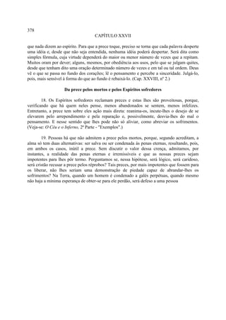 378
                                     CAPÍTULO XXVII

que nada dizem ao espírito. Para que a prece toque, preciso se torna que cada palavra desperte
uma idéia e, desde que não seja entendida, nenhuma idéia poderá despertar. Será dita como
simples fórmula, cuja virtude dependerá do maior ou menor número de vezes que a repitam.
Muitos oram por dever; alguns, mesmos, por obediência aos usos, pelo que se julgam quites,
desde que tenham dito uma oração determinado número de vezes e em tal ou tal ordem. Deus
vê o que se passa no fundo dos corações; lê o pensamento e percebe a sinceridade. Julgá-lo,
pois, mais sensível à forma do que ao fundo é rebaixá-lo. (Cap. XXVIII, nº 2.)

                    Da prece pelos mortos e pelos Espíritos sofredores

        18. Os Espíritos sofredores reclamam preces e estas lhes são proveitosas, porque,
verificando que há quem neles pense, menos abandonados se sentem, menos infelizes.
Entretanto, a prece tem sobre eles ação mais direta: reanima-os, incute-lhes o desejo de se
elevarem pelo arrependimento e pela reparação e, possivelmente, desvia-lhes do mal o
pensamento. E nesse sentido que lhes pode não só aliviar, como abreviar os sofrimentos.
(Veja-se: O Céu e o Inferno, 2ª Parte - "Exemplos".)

        19. Pessoas há que não admitem a prece pelos mortos, porque, segundo acreditam, a
alma só tem duas alternativas: ser salva ou ser condenada às penas eternas, resultando, pois,
em ambos os casos, inútil a prece. Sem discutir o valor dessa crença, admitamos, por
instantes, a realidade das penas eternas e irremissíveis e que as nossas preces sejam
impotentes para lhes pôr termo. Perguntamos se, nessa hipótese, será lógico, será caridoso,
será cristão recusar a prece pelos réprobos? Tais preces, por mais impotentes que fossem para
os liberar, não lhes seriam uma demonstração de piedade capaz de abrandar-lhes os
sofrimentos? Na Terra, quando um homem é condenado a galés perpétuas, quando mesmo
não haja a mínima esperança de obter-se para ele perdão, será defeso a uma pessoa
 