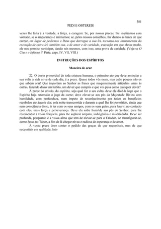 381
                                     PEDI E OBTEREIS

vezes lhe falta é a vontade, a força, a coragem. Se, por nossas preces, lhe inspiramos essa
vontade, se o amparamos e animamos; se, pelos nossos conselhos, lhe damos as luzes de que
carece, em lugar de pedirmos a Deus que derrogue a sua lei, tornamo-nos instrumentos da
execução de outra lei, também sua, a de amor e de caridade, execução em que, desse modo,
ele nos permite participar, dando nós mesmos, com isso, uma prova de caridade. (Veja-se O
Céu e o Inferno, lª Parte, caps. IV, VII, VIII.)

                             INSTRUÇÕES DOS ESPÍRITOS

                                      Maneira de orar

        22. O dever primordial de toda criatura humana, o primeiro ato que deve assinalar a
sua volta à vida ativa de cada dia, é a prece. Quase todos vós orais, mas quão poucos são os
que sabem orar! Que importam ao Senhor as frases que maquinalmente articulais umas às
outras, fazendo disso um hábito, um dever que cumpris e que vos pesa como qualquer dever?
        A prece do cristão, do espírita, seja qual for o seu culto, deve ele dizê-la logo que o
Espírito haja retomado o jugo da carne; deve elevar-se aos pés da Majestade Divina com
humildade, com profundeza, num ímpeto de reconhecimento por todos os benefícios
recebidos até àquele dia; pela noite transcorrida e durante a qual lhe foi permitido, ainda que
sem consciência disso, ir ter com os seus amigos, com os seus guias, para haurir, no contacto
com eles, mais força e perseverança. Deve ela subir humilde aos pés do Senhor, para lhe
recomendar a vossa fraqueza, para lhe suplicar amparo, indulgência e misericórdia. Deve ser
profunda, porquanto é a vossa alma que tem de elevar-se para o Criador, de transfigurar-se,
como Jesus no Tabor, a fim de lá chegar nívea e radiosa de esperança e de amor.
        A vossa prece deve conter o pedido das graças de que necessitais, mas de que
necessitais em realidade. Inú-
 
