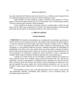 387
                                   PRECES ESPÍRITAS

mas, pela expressão da fisionomia, pelo som mesmo da voz, verifica-se que ali apenas há um
ato maquinal, puramente exterior, ao qual se conserva indiferente a alma.
        Estão divididas em cinco categorias as preces constantes nesta coletânea; 1ª) Preces
gerais; 2ª) Preces por aquele mesmo que ora; 3ª) Preces pelos vivos; 4ª) Preces pelos mortos;
5ª) Preces especiais pelos enfermos e pelos obsidiados.
        Com o propósito de chamar, de maneira especial, a atenção sobre o objeto de cada
prece e de lhe tornar mais compreensível o alcance, vão todas precedidas de uma instrução
preliminar, de uma espécie de exposição de motivos, sob o titulo de prefácio.

                                   I - PRECES GERAIS

                                     Oração dominical

2. PREFÁCIO. Os Espíritos recomendaram que, encabeçando esta coletânea, puséssemos a
Oração dominical, não somente como prece, mas também como símbolo. De todas as preces,
é a que eles colocam em primeiro lugar, seja porque procede do próprio Jesus (S. Mateus,
cap. VI, vv. 9 a 13), seja porque pode suprir a todas, conforme os pensamentos que se lhe
conjuguem; é o mais perfeito modelo de concisão, verdadeira obra-prima de sublimidade na
simplicidade. Com efeito, sob a mais singela forma, ela resume todos os deveres do homem
para com Deus, para consigo mesmo e para com o próximo. Encerra uma profissão de fé, um
ato de adoração e de submissão; o pedido das coisas necessárias à vida e o princípio da
caridade. Quem a diga, em intenção de alguém, pede para este o que pediria para si.
        Contudo, em virtude mesmo da sua brevidade, o sentido profundo que encerram as
poucas palavras de que ela se compõe escapa à maioria das pessoas. Daí vem o dizerem-na,
geralmente, sem que os pensamentos se detenham sobre as aplicações de cada uma de suas
partes. Dizem-na como uma fórmula cuja eficácia se ache condicionada ao número de vezes
que seja repetida. Ora, quase sempre esse é um dos números cabalísticos: três, sete ou nove
tomados à antiga crença supersticiosa na virtude dos números e de uso nas operações da
magia.
        Para preencher o que de vago a concisão desta prece deixa na mente, a cada uma de
suas proposições aditamos, aconselhado pelos Espíritos e com a assistência deles, um
comentário que lhes desenvolve
 