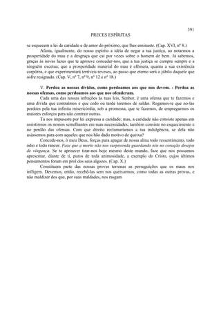 391
                                   PRECES ESPÍRITAS

se esquecem a lei de caridade e de amor do próximo, que lhes ensinaste. (Cap. XVI, nº 8.)
        Afasta, igualmente, do nosso espírito a idéia de negar a tua justiça, ao notarmos a
prosperidade do mau e a desgraça que cai por vezes sobre o homem de bem. Já sabemos,
graças às novas luzes que te aprouve conceder-nos, que a tua justiça se cumpre sempre e a
ninguém excetua; que a prosperidade material do mau é efêmera, quanto a sua existência
corpórea, e que experimentará terríveis reveses, ao passo que eterno será o júbilo daquele que
sofre resignado. (Cap. V, nº 7, nº 9, nº 12 e nº 18.)

        V. Perdoa as nossas dívidas, como perdoamos aos que nos devem. - Perdoa as
nossas ofensas, como perdoamos aos que nos ofenderam.
        Cada uma das nossas infrações às tuas leis, Senhor, é uma ofensa que te fazemos e
uma dívida que contraímos e que cedo ou tarde teremos de saldar. Rogamos-te que no-las
perdoes pela tua infinita misericórdia, sob a promessa, que te fazemos, de empregarmos os
maiores esforços para não contrair outras.
        Tu nos impuseste por lei expressa a caridade; mas, a caridade não consiste apenas em
assistirmos os nossos semelhantes em suas necessidades; também consiste no esquecimento e
no perdão das ofensas. Com que direito reclamaríamos a tua indulgência, se dela não
usássemos para com aqueles que nos hão dado motivo de queixa?
        Concede-nos, ó meu Deus, forças para apagar de nossa alma todo ressentimento, todo
ódio e todo rancor. Faze que a morte não nos surpreenda guardando nós no coração desejos
de vingança. Se te aprouver tirar-nos hoje mesmo deste mundo, faze que nos possamos
apresentar, diante de ti, puros de toda animosidade, a exemplo do Cristo, cujos últimos
pensamentos foram em prol dos seus algozes. (Cap. X.)
        Constituem parte das nossas provas terrenas as perseguições que os maus nos
infligem. Devemos, então, recebê-las sem nos queixarmos, como todas as outras provas, e
não maldizer dos que, por suas maldades, nos rasgam
 