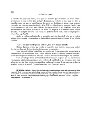 392
                                        CAPÍTULO XXVIII

o caminho da felicidade eterna, visto que nos disseste, por intermédio de Jesus: "Bem-
aventurados os que sofrem pela justiça!" Bendigamos, portanto, a mão que nos fere e
humilha, uma vez que as mortificações do corpo nos fortificam a alma e que seremos
exalçados por efeito da nossa humildade. (Cap. XII, nº 4.) Bendito seja teu nome, Senhor, por
nos teres ensinado que nossa sorte não está irrevogavelmente fixada depois da morte; que
encontraremos, em outras existências, os meios de resgatar e de reparar nossas culpas
passadas, de cumprir em nova vida o que não podemos fazer nesta, para nosso progresso.
(Cap. IV, e cap. V, nº 5.)
       Assim se explicam, afinal, todas as anomalias aparentes da vida. É a luz que se projeta
sobre o nosso passado e o nosso futuro, sinal evidente da tua justiça soberana e da tua infinita
bondade.

        VI. Não nos deixes entregues à tentação, mas livra-nos do mal. (1)
        Dá-nos, Senhor, a força de resistir às sugestões dos Espíritos maus, que tentem
desviar-nos da senda do bem, inspirando-nos maus pensamentos.
        Mas, somos Espíritos imperfeitos, encarnados na Terra para expiar nossas faltas e
melhorar-nos. Em nós mesmos está a causa primária do mal e os maus Espíritos mais não
fazem do que aproveitar os nossos pendores viciosos, em que nos entretêm para nos tentarem.
        Cada imperfeição é uma porta aberta à influência deles, ao passo que são impotentes e
renunciam a toda tentativa contra os seres perfeitos. E inútil tudo o que possamos fazer para
afastá-los, se não lhes opusermos decidida e inabalável vontade de permanecer no bem e
absoluta renunciação ao mal. Contra nós mesmos, pois, é que precisamos

         _________
         (1) Algumas traduções dizem: Não nos induzas à tentação (et ne nos inducas in tentationem). Essa
expressão daria a entender que a tentação promana de Deus, que ele, voluntariamente, impele os homens
ao mal, idéia blasfematória que igualaria Deus a Satanás e que, portanto, não poderia estar na mente de
Jesus. É, aliás, conforme à doutrina vulgar sobre o papel dos demônios. (Veja-se: O Céu e o Inferno, 1ª
Parte, cap. IX, "Os demônios".)
 