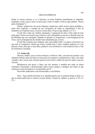 393
                                   PRECES ESPÍRITAS

dirigir os nossos esforços e, se o fizermos, os maus Espíritos naturalmente se afastarão,
porquanto o mal é que os atrai, ao passo que o bem os repele. (Veja-se aqui adiante: "Preces
pelos obsidiados".)
        Senhor, ampara-nos em nossa fraqueza; inspira-nos, pelos nossos anjos guardiães e
pelos bons Espíritos, a vontade de nos corrigirmos de todas as imperfeições a fim de
obstarmos aos Espíritos maus o acesso à nossa alma. (Veja-se aqui adiante o nº 11.)
        O mal não é obra tua, Senhor, porquanto o manancial de todo o bem nada de mau
pode gerar. Somos nós mesmos que criamos o mal, infringindo as tuas leis e fazendo mau uso
da liberdade que nos outorgaste. Quando os homens as cumprirmos, o mal desaparecerá da
Terra, como já desapareceu de mundos mais adiantados que o nosso.
        O mal não constitui para ninguém uma necessidade fatal e só parece irresistível aos
que nele se comprazem. Desde que temos vontade para o fazer, também podemos ter a de
praticar o bem, pelo que, ó meu Deus, pedimos a tua assistência e a dos Espíritos bons, a fim
de resistirmos à tentação.

        VII. Assim seja.
        Praza-te, Senhor, que os nossos desejos se efetivem. Mas, curvamo-nos perante a tua
sabedoria infinita. Que em todas as coisas que nos escapam à compreensão se faça a tua santa
vontade e não a nossa, pois somente queres o nosso bem e melhor do que nós sabes o que nos
convém.
        Dirigimos-te esta prece, ó Deus, por nós mesmos e também por todas as almas
sofredoras, encarnadas e desencarnadas, pelos nossos amigos e inimigos, por todos os que
solicitem a nossa assistência e, em particular, por N...
        Para todos suplicamos a tua misericórdia e a tua bênção.

       Nota - Aqui, podem formular-se os agradecimentos que se queiram dirigir a Deus e o
que se deseje pedir para si mesmo ou para outrem. (Vejam-se, adiante, as preces nº 26 e nº
27.)
 