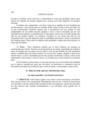 398
                                     CAPÍTULO XXVIII

de todos os médiuns sérios. Sem isso, a mediunidade se torna uma faculdade estéril, capaz
mesmo de redundar em prejuízo daquele que a possua, pois pode degenerar em perigosa
obsessão.
        O médium que compreende o seu dever, longe de se orgulhar de uma faculdade que
não lhe pertence, visto que lhe pode ser retirada, atribui a Deus as boas coisas que obtém. Se
as suas comunicações receberem elogios, não se envaidecerá com isso, porque as sabe
independentes do seu mérito pessoal; agradece a Deus o haver consentido que por seu
intermédio bons Espíritos se manifestassem. Se dão lugar à crítica, não se ofende, porque não
obra do seu próprio Espírito. Ao contrário, reconhece no seu íntimo que não foi um
instrumento bom e que não dispõe de todas as qualidades necessárias a obstar a imiscuência
dos Espíritos maus. Cuida, então, de adquirir essas qualidades e suplica, por meio da prece, as
forças que lhe faltam.

        10. Prece. - Deus onipotente, permite que os bons Espíritos me assistam na
comunicação que solicito. Preserva-me da presunção de me julgar resguardado dos Espíritos
maus; do orgulho que me induza em erro sobre o valor do que obtenha; de todo sentimento
oposto à caridade para com outros médiuns. Se cair em erro, inspira a alguém a idéia de me
advertir disso e a mim a humildade que me faça aceitar reconhecido a crítica e tomar como
endereçados a mim mesmo, e não aos outros, os conselhos que os bons Espíritos me queiram
ditar.
        Se for tentado a cometer abuso, no que quer que seja, ou a me envaidecer da faculdade
que te aprouve conceder-me, peço que ma retires, de preferência a consentires seja ela
desviada do seu objetivo providencial, que é o bem de todos e o meu próprio avanço moral.

                    II - PRECES POR AQUELE MESMO QUE ORA

                      Aos anjos guardiães e aos Espíritos protetores

       11. PREFÁCIO. Todos temos, ligado a nós, desde o nosso nascimento, um Espírito
bom, que nos tomou sob a sua proteção. Desempenha, junto de nós, a missão de um pai para
com seu filho: a de nos conduzir pelo caminho do bem e do progresso, através das provações
da vida. Sente-se feliz, quando correspondemos à sua solicitude; sofre, quando nos vê
sucumbir.
 