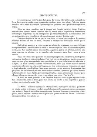 399
                                   PRECES ESPÍRITAS

         Seu nome pouco importa, pois bem pode dar-se que não tenha nome conhecido na
Terra. Invocamo-lo, então, como nosso anjo guardião, nosso bom gênio. Podemos mesmo
invocá-lo sob o nome de qualquer Espírito superior, que mais viva e particular simpatia nos
inspire.
         Além do Anjo guardião, que é sempre um Espírito superior, temos Espíritos
protetores que, embora menos elevados, não são menos bons e magnânimos. Contamo-los
entre amigos, ou parentes, ou, até, entre pessoas que não conhecemos na existência atual. Eles
nos assistem com seus conselhos e, não raro, intervindo nos atos da nossa vida.
         Espíritos simpáticos são os que se nos ligam por uma certa analogia de gostos e
pendores. Podem ser bons ou maus, conforme a natureza das inclinações nossas que os
atraiam.
         Os Espíritos sedutores se esforçam por nos afastar das veredas do bem, sugerindo-nos
maus pensamentos. Aproveitam-se de todas as nossas fraquezas, como de outras tantas portas
abertas, que lhes facultam acesso à nossa alma. Alguns há que se nos aferram, como a uma
presa, mas que se afastam, em se reconhecendo impotentes para lutar contra a nossa
vontade.
         Deus, em o nosso anjo guardião, nos deu um guia principal e superior e, nos Espíritos
protetores e familiares, guias secundários. Fora erro, porém, acreditarmos que forçosamente,
temos um mau gênio ao nosso lado, para contrabalançar as boas influências que sobre nós se
exerçam. Os maus Espíritos acorrem voluntariamente, desde que achem meio de assumir
predomínio sobre nós, ou pela nossa fraqueza, ou pela negligência que ponhamos em seguir
as inspirações dos bons Espíritos. Somos nós, portanto, que os atraímos. Resulta desse fato
que jamais nos encontramos privados da assistência dos bons Espíritos e que de nós depende
o afastamento dos maus. Sendo, por suas imperfeições, a causa primária das misérias que o
afligem, o homem é, as mais das vezes, o seu próprio mau gênio. (Cap. V, nº 4.)
         A prece aos anjos guardiães e aos Espíritos protetores deve ter por objeto solicitar-
lhes a intercessão junto de Deus, pedir-lhes a força de resistir às más sugestões e que nos
assistam nas contingências da vida.

       12. Prece. - Espíritos esclarecidos e benevolentes, mensageiros de Deus, que tendes
por missão assistir os homens e conduzi-los pelo bom caminho, sustentai-me nas provas desta
vida; dai-me a força de suportá-la sem queixumes; livrai-me dos maus pensamentos e fazei
que eu não dê entrada a nenhum mau Espírito que queira induzir-me ao mal. Esclarecei a
minha consciência com relação aos
 