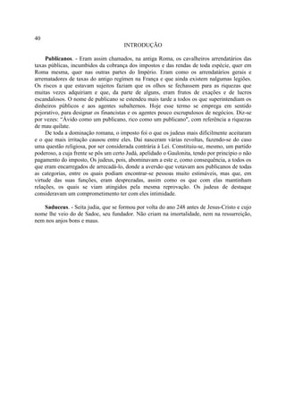 40
                                      INTRODUÇÃO

     Publicanos. - Eram assim chamados, na antiga Roma, os cavalheiros arrendatários das
taxas públicas, incumbidos da cobrança dos impostos e das rendas de toda espécie, quer em
Roma mesma, quer nas outras partes do Império. Eram como os arrendatários gerais e
arrematadores de taxas do antigo regímen na França e que ainda existem nalgumas legiões.
Os riscos a que estavam sujeitos faziam que os olhos se fechassem para as riquezas que
muitas vezes adquiriam e que, da parte de alguns, eram frutos de exações e de lucros
escandalosos. O nome de publicano se estendeu mais tarde a todos os que superintendiam os
dinheiros públicos e aos agentes subalternos. Hoje esse termo se emprega em sentido
pejorativo, para designar os financistas e os agentes pouco escrupulosos de negócios. Diz-se
por vezes: “Ávido como um publicano, rico como um publicano", com referência a riquezas
de mau quilate.
     De toda a dominação romana, o imposto foi o que os judeus mais dificilmente aceitaram
e o que mais irritação causou entre eles. Dai nasceram várias revoltas, fazendo-se do caso
uma questão religiosa, por ser considerada contrária à Lei. Constituiu-se, mesmo, um partido
poderoso, a cuja frente se pôs um certo Judá, apelidado o Gaulonita, tendo por principio o não
pagamento do imposto, Os judeus, pois, abominavam a este e, como consequência, a todos os
que eram encarregados de arrecadá-lo, donde a aversão que votavam aos publicanos de todas
as categorias, entre os quais podiam encontrar-se pessoas muito estimáveis, mas que, em
virtude das suas funções, eram desprezadas, assim como os que com elas mantinham
relações, os quais se viam atingidos pela mesma reprovação. Os judeus de destaque
consideravam um comprometimento ter com eles intimidade.

   Saduceus. - Seita judia, que se formou por volta do ano 248 antes de Jesus-Cristo e cujo
nome lhe veio do de Sadoc, seu fundador. Não criam na imortalidade, nem na ressurreição,
nem nos anjos bons e maus.
 