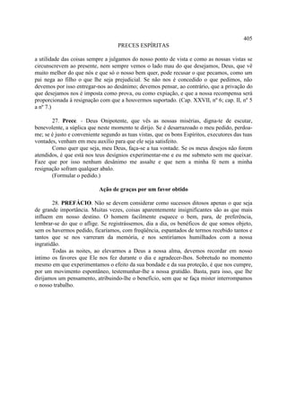405
                                    PRECES ESPÍRITAS

a utilidade das coisas sempre a julgamos do nosso ponto de vista e como as nossas vistas se
circunscrevem ao presente, nem sempre vemos o lado mau do que desejamos, Deus, que vê
muito melhor do que nós e que só o nosso bem quer, pode recusar o que pecamos, como um
pai nega ao filho o que lhe seja prejudicial. Se não nos é concedido o que pedimos, não
devemos por isso entregar-nos ao desânimo; devemos pensar, ao contrário, que a privação do
que desejamos nos é imposta como prova, ou como expiação, e que a nossa recompensa será
proporcionada à resignação com que a houvermos suportado. (Cap. XXVII, nº 6; cap. II, nº 5
a nº 7.)

       27. Prece. - Deus Onipotente, que vês as nossas misérias, digna-te de escutar,
benevolente, a súplica que neste momento te dirijo. Se é desarrazoado o meu pedido, perdoa-
me; se é justo e conveniente segundo as tuas vistas, que os bons Espíritos, executores das tuas
vontades, venham em meu auxílio para que ele seja satisfeito.
       Como quer que seja, meu Deus, faça-se a tua vontade. Se os meus desejos não forem
atendidos, é que está nos teus desígnios experimentar-me e eu me submeto sem me queixar.
Faze que por isso nenhum desânimo me assalte e que nem a minha fé nem a minha
resignação sofram qualquer abalo.
       (Formular o pedido.)

                            Ação de graças por um favor obtido

        28. PREFÁCIO. Não se devem considerar como sucessos ditosos apenas o que seja
de grande importância. Muitas vezes, coisas aparentemente insignificantes são as que mais
influem em nosso destino. O homem facilmente esquece o bem, para, de preferência,
lembrar-se do que o aflige. Se registrássemos, dia a dia, os benéficos de que somos objeto,
sem os havermos pedido, ficaríamos, com freqüência, espantados de termos recebido tantos e
tantos que se nos varreram da memória, e nos sentiríamos humilhados com a nossa
ingratidão.
        Todas as noites, ao elevarmos a Deus a nossa alma, devemos recordar em nosso
íntimo os favores que Ele nos fez durante o dia e agradecer-lhos. Sobretudo no momento
mesmo em que experimentamos o efeito da sua bondade e da sua proteção, é que nos cumpre,
por um movimento espontâneo, testemunhar-lhe a nossa gratidão. Basta, para isso, que lhe
dirijamos um pensamento, atribuindo-lhe o benefício, sem que se faça mister interrompamos
o nosso trabalho.
 