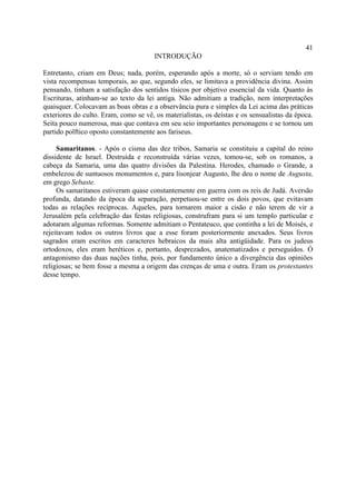 41
                                       INTRODUÇÃO

Entretanto, criam em Deus; nada, porém, esperando após a morte, só o serviam tendo em
vista recompensas temporais, ao que, segundo eles, se limitava a providência divina. Assim
pensando, tinham a satisfação dos sentidos tísicos por objetivo essencial da vida. Quanto às
Escrituras, atinham-se ao texto da lei antiga. Não admitiam a tradição, nem interpretações
quaisquer. Colocavam as boas obras e a observância pura e simples da Lei acima das práticas
exteriores do culto. Eram, como se vê, os materialistas, os deístas e os sensualistas da época.
Seita pouco numerosa, mas que contava em seu seio importantes personagens e se tornou um
partido polftico oposto constantemente aos fariseus.

     Samaritanos. - Após o cisma das dez tribos, Samaria se constituiu a capital do reino
dissidente de Israel. Destruída e reconstruída várias vezes, tomou-se, sob os romanos, a
cabeça da Samaria, uma das quatro divisões da Palestina. Herodes, chamado o Grande, a
embelezou de suntuosos monumentos e, para lisonjear Augusto, lhe deu o nome de Augusta,
em grego Sebaste.
     Os samaritanos estiveram quase constantemente em guerra com os reis de Judá. Aversão
profunda, datando da época da separação, perpetuou-se entre os dois povos, que evitavam
todas as relações recíprocas. Aqueles, para tornarem maior a cisão e não terem de vir a
Jerusalém pela celebração das festas religiosas, construfram para si um templo particular e
adotaram algumas reformas. Somente admitiam o Pentateuco, que continha a lei de Moisés, e
rejeitavam todos os outros livros que a esse foram posteriormente anexados. Seus livros
sagrados eram escritos em caracteres hebraicos da mais alta antigüidade. Para os judeus
ortodoxos, eles eram heréticos e, portanto, desprezados, anatematizados e perseguidos. Ó
antagonismo das duas nações tinha, pois, por fundamento único a divergência das opiniões
religiosas; se bem fosse a mesma a origem das crenças de uma e outra. Eram os protestantes
desse tempo.
 