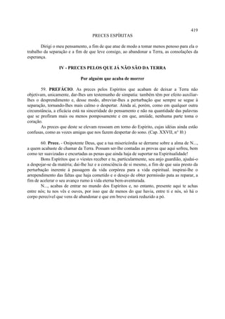 419
                                   PRECES ESPÍRITAS

       Dirigi o meu pensamento, a fim de que atue de modo a tomar menos penoso para ela o
trabalho da separação e a fim de que leve consigo, ao abandonar a Terra, as consolações da
esperança.

                 IV - PRECES PELOS QUE JÁ NÃO SÃO DA TERRA

                             Por alguém que acaba de morrer

        59. PREFÁCIO. As preces pelos Espíritos que acabam de deixar a Terra não
objetivam, unicamente, dar-lhes um testemunho de simpatia: também têm por efeito auxiliar-
lhes o desprendimento e, desse modo, abreviar-lhes a perturbação que sempre se segue à
separação, tornando-lhes mais calmo o despertar. Ainda aí, porém, como em qualquer outra
circunstância, a eficácia está na sinceridade do pensamento e não na quantidade das palavras
que se profiram mais ou menos pomposamente e em que, amiúde, nenhuma parte toma o
coração.
        As preces que deste se elevam ressoam em torno do Espírito, cujas idéias ainda estão
confusas, como as vozes amigas que nos fazem despertar do sono. (Cap. XXVII, n° l0.)

       60. Prece. - Onipotente Deus, que a tua misericórdia se derrame sobre a alma de N...,
a quem acabaste de chamar da Terra. Possam ser-lhe contadas as provas que aqui sofreu, bem
como ter suavizadas e encurtadas as penas que ainda haja de suportar na Espiritualidade!
       Bons Espíritos que o viestes receber e tu, particularmente, seu anjo guardião, ajudai-o
a despojar-se da matéria; dai-lhe luz e a consciência de si mesmo, a fim de que saia presto da
perturbação inerente à passagem da vida corpórea para a vida espiritual. inspirai-lhe o
arrependimento das faltas que haja cometido e o desejo de obter permissão pata as reparar, a
fim de acelerar o seu avanço rumo à vida eterna bem-aventurada.
       N..., acabas de entrar no mundo dos Espíritos e, no entanto, presente aqui te achas
entre nós; tu nos vês e ouves, por isso que de menos do que havia, entre ti e nós, só há o
corpo perecível que vens de abandonar e que em breve estará reduzido a pó.
 