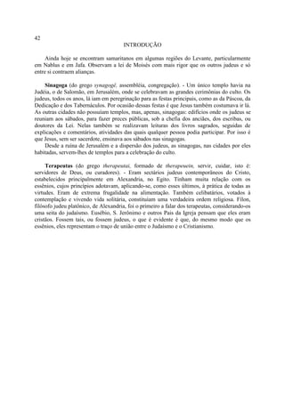 42
                                       INTRODUÇÃO

     Ainda hoje se encontram samaritanos em algumas regiões do Levante, particularmente
em Nablus e em Jafa. Observam a lei de Moisés com mais rigor que os outros judeus e só
entre si contraem alianças.

    Sinagoga (do grego synagogê, assembléia, congregação). - Um único templo havia na
Judéia, o de Salomão, em Jerusalém, onde se celebravam as grandes cerimônias do culto. Os
judeus, todos os anos, lá iam em peregrinação para as festas principais, como as da Páscoa, da
Dedicação e dos Tabernáculos. Por ocasião dessas festas é que Jesus também costumava ir lá.
As outras cidades não possuíam templos, mas, apenas, sinagogas: edifícios onde os judeus se
reuniam aos sábados, para fazer preces públicas, sob a chefia dos anciães, dos escribas, ou
doutores da Lei. Nelas também se realizavam leituras dos livros sagrados, seguidas de
explicações e comentários, atividades das quais qualquer pessoa podia participar. Por isso é
que Jesus, sem ser sacerdote, ensinava aos sábados nas sinagogas.
    Desde a ruína de Jerusalém e a dispersão dos judeus, as sinagogas, nas cidades por eles
habitadas, servem-lhes de templos para a celebração do culto.

     Terapeutas (do grego therapeutai, formado de therapeuein, servir, cuidar, isto é:
servidores de Deus, ou curadores). - Eram sectários judeus contemporâneos do Cristo,
estabelecidos principalmente em Alexandria, no Egito. Tinham muita relação com os
essênios, cujos princípios adotavam, aplicando-se, como esses últimos, à prática de todas as
virtudes. Eram de extrema frugalidade na alimentação. Também celibatários, votados à
contemplação e vivendo vida solitária, constituíam uma verdadeira ordem religiosa. Fílon,
filósofo judeu platônico, de Alexandria, foi o primeiro a falar dos terapeutas, considerando-os
uma seita do judaísmo. Eusébio, S. Jerônimo e outros Pais da Igreja pensam que eles eram
cristãos. Fossem tais, ou fossem judeus, o que é evidente é que, do mesmo modo que os
essênios, eles representam o traço de união entre o Judaísmo e o Cristianismo.
 