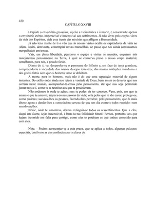 420
                                     CAPÍTULO XXVIII

        Despiste o envoltório grosseiro, sujeito a vicissitudes e à morte, e conservaste apenas
o envoltório etéreo, imperecível e inacessível aos sofrimentos. Já não vives pelo corpo; vives
da vida dos Espíritos, vida essa isenta das misérias que afligem a Humanidade.
        Já não tens diante de ti o véu que às nossas vistas oculta os esplendores da vida no
Além. Podes, doravante, contemplar novas maravilhas, ao passo que nós ainda continuamos
mergulhados em trevas.
        Vais, em plena liberdade, percorrer o espaço e visitar os mundos, enquanto nós
rastejaremos penosamente na Terra, à qual se conserva preso o nosso corpo material,
semelhante, para nós, a pesado fardo.
        Diante de ti, vai desenrolar-se o panorama do Infinito e, em face de tanta grandeza,
compreenderás a vacuidade dos nossos desejos terrestres, das nossas ambições mundanas e
dos gozos fúteis com que os homens tanto se deleitam.
        A morte, para os homens, mais não é do que uma separação material de alguns
instantes. Do exílio onde ainda nos retém a vontade de Deus, bem assim os deveres que nos
correm neste mundo, acompanhar-te-emos pelo pensamento, até que nos seja permitido
juntar-nos a ti, como tu te reuniste aos que te precederam.
        Não podemos ir onde te achas, mas tu podes vir ter conosco. Vem, pois, aos que te
amam e que tu amaste; ampara-os nas provas da vida; vela pelos que te são caros; protege-os,
como puderes; suaviza-lhes os pesares, fazendo-lhes perceber, pelo pensamento, que és mais
ditoso agora e dando-lhes a consoladora certeza de que um dia estareis todos reunidos num
mundo melhor.
        Nesse, onde te encontras, devem extinguir-se todos os ressentimentos. Que a eles,
daqui em diante, sejas inacessível, a bem da tua felicidade futura! Perdoa, portanto, aos que
hajam incorrido em falta para contigo, como eles te perdoam as que tenhas cometido para
com eles.

       Nota. - Podem acrescentar-se a esta prece, que se aplica a todos, algumas palavras
especiais, conforme as circunstâncias particulares de
 