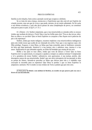 421
                                      PRECES ESPÍRITAS

família ou de relações, bem como a posição social que ocupava o defunto.
        Se se trata de uma criança, ensina-nos o Espiritismo que não está ali um Espírito de
criação recente, mas um que já viveu e que pode, mesmo, já ser muito adiantado. Se foi curta
a sua última existência, é que não devia passar de uma completação de prova, ou constituir
uma prova para os pais. (Cap.V, n° 21.)

        61. (Outra) - (1). Senhor onipotente, que a tua misericórdia se estenda sobre os nossos
irmãos que acabam de deixar a Terra! Que a tua luz brilhe para eles! Tira-os das trevas; abre-
lhes os olhos e os ouvidos! Que os bons Espíritos os cerquem e lhes façam ouvir palavras de
paz e de esperança!
        Senhor, ainda que muito indignos, ousamos implorar a tua misericordiosa indulgencia
para este irmão nosso que acaba de ser chamado do exílio. Faze que o seu regresso seja o do
filho pródigo. Esquece, ó meu Deus, as faltas que haja cometido, para te lembrares somente
do bem que haja praticado. Imutável é a tua justiça, nós o sabemos; mas, imenso é o teu
amor. Suplicamos-te que abrandes aquela, na fonte de bondade que emana do teu seio.
        Brilhe a luz para os teus olhos, irmão que vens de deixar a Terra! Que os bons
Espíritos de ti se aproximem, te cerquem e ajudem a romper as cadeias terrenas! Compreende
e vê a grandeza do nosso Senhor: submete-te, sem queixumes, à sua justiça, porém, não
desesperes nunca da sua misericórdia. Irmão! que um sério retrospecto do teu passado te abra
as portas do futuro, fazendo-te perceber as faltas que deixas para trás e o trabalho cuja
execução te incumbe para as reparares! Que Deus te perdoe e que os bons Espíritos te
amparem e animem. Por ti orarão os teus irmãos da Terra e pedem que por eles ores.

         ______________
         (1) Esta prece foi ditada a um médium de Bordéus, na ocasião em que passava pela sua casa o
féretro de um desconhecido.
 