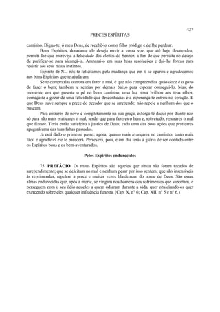 427
                                    PRECES ESPÍRITAS

caminho. Digna-te, ó meu Deus, de recebê-lo como filho pródigo e de lhe perdoar.
         Bons Espíritos, doravante ele deseja ouvir a vossa voz, que até hoje desatendeu;
permiti-lhe que entreveja a felicidade dos eleitos do Senhor, a fim de que persista no desejo
de purificar-se para alcançá-la. Amparai-o em suas boas resoluções e dai-lhe forças para
resistir aos seus maus instintos.
         Espírito de N... nós te felicitamos pela mudança que em ti se operou e agradecemos
aos bons Espíritos que te ajudaram.
         Se te comprazias outrora em fazer o mal, é que não compreendias quão doce é o gozo
de fazer o bem; também te sentias por demais baixo para esperar consegui-lo. Mas, do
momento em que puseste o pé no bom caminho, uma luz nova brilhou aos teus olhos;
começaste a gozar de uma felicidade que desconhecias e a esperança te entrou no coração. E
que Deus ouve sempre a prece do pecador que se arrepende; não repele a nenhum dos que o
buscam.
         Para entrares de novo e completamente na sua graça, esforça-te daqui por diante não
só para não mais praticares o mal, senão que para fazeres o bem e, sobretudo, reparares o mal
que fizeste. Terás então satisfeito à justiça de Deus; cada uma das boas ações que praticares
apagará uma das tuas faltas passadas.
         Já está dado o primeiro passo; agora, quanto mais avançares no caminho, tanto mais
fácil e agradável ele te parecerá. Persevera, pois, e um dia terás a glória de ser contado entre
os Espíritos bons e os bem-aventurados.

                                 Pelos Espíritos endurecidos

       75. PREFÁCIO. Os maus Espíritos são aqueles que ainda não foram tocados de
arrependimento; que se deleitam no mal e nenhum pesar por isso sentem; que são insensíveis
às reprimendas, repelem a prece e muitas vezes blasfemam do nome de Deus. São essas
almas endurecidas que, após a morte, se vingam nos homens dos sofrimentos que suportam, e
perseguem com o seu ódio aqueles a quem odiaram durante a vida, quer obsidiando-os quer
exercendo sobre eles qualquer influência funesta. (Cap. X, n° 6; Cap. XII, n° 5 e n° 6.)
 