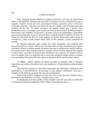 428
                                    CAPÍTULO XXVIII

       Duas categorias há bem distintas de Espíritos perversos: a dos que são francamente
maus e a dos hipócritas. Infinitamente mais fácil é reconduzir ao bem os primeiros do que os
segundos. Aqueles, as mais das vezes, são naturezas brutas e grosseiras, como se nota entre
os homens; praticam o mal mais por instinto do que por cálculo e não procuram passar por
melhores do que são. Há neles, entretanto, um gérmen latente que é preciso fazer
desabrochar, o que se consegue quase sempre por meio da perseverança, da firmeza aliada à
benevolência, dos conselhos, do raciocínio e da prece. Através da mediunidade, a dificuldade
que eles encontram para escrever o nome de Deus é sinal de um temor instintivo, de uma voz
íntima da consciência que lhes diz serem indignos de fazê-lo. Nesse ponto estão a pique de
converter-se e tudo se pode esperar deles: basta se lhes encontre o ponto vulnerável do
coração.
       Os Espíritos hipócritas quase sempre são muito inteligentes, mas nenhuma fibra
sensível possuem no coração; nada os toca; simulam todos os bons sentimentos para captar a
confiança, e felizes se sentem quando encontram tolos que os aceitam como santos Espíritos,
pois que possível se lhes torna governá-los à vontade. O nome de Deus, longe de lhes inspirar
o menor temor, serve-lhes de máscara para encobrirem suas torpezas. No mundo invisível,
como no mundo visível, os hipócritas são os seres mais perigosos, porque atuam na sombra,
sem que ninguém disso desconfie; têm apenas as aparências da fé, mas fé sincera, jamais.

        76. Prece. - Senhor, digna-te de lançar um olhar de bondade sobre os Espíritos
imperfeitos, que ainda se encontram na treva da ignorância e te desconhecem, particularmente
sobre N...
        Bons Espíritos, ajudai-nos a fazer-lhe compreender que, induzindo os homens ao mal,
obsidiando-os e atormentando-os, ele prolonga os seus próprios sofrimentos; fazei que o
exemplo da felicidade de que gozais lhe seja um encorajamento.
        Espírito que ainda te comprazes no mal, vem ouvir a prece que por ti fazemos; ela te
há de provar que desejamos o teu bem, conquanto faças o mal.
        És desgraçado, pois não se pode ser feliz fazendo o mal. Por que então te conservarás
no sofrimento quando de ti depende evitá-lo? Olha os bons Espíritos que te
 