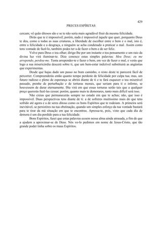 429
                                   PRECES ESPÍRITAS

cercam; vê quão ditosos são e se te não seria mais agradável fruir da mesma felicidade.
        Dirás que te é impossível; porém, nada é impossível àquele que quer, porquanto Deus
te deu, como a todas as suas criaturas, a liberdade de escolher entre o bem e o mal, isto é,
entre a felicidade e a desgraça, e ninguém se acha condenado a praticar o mal. Assim como
tens vontade de fazê-lo, também podes ter a de fazer o bem e de ser feliz.
        Volve para Deus o teu olhar; dirige-lhe por um instante o teu pensamento e um raio da
divina luz virá iluminar-te. Dize conosco estas simples palavras: Meu Deus; eu me
arrependo, perdoa-me. Tenta arrepender-te e fazer o bem, em vez de fazer o mal, e verás que
logo a sua misericórdia descerá sobre ti, que um bem-estar indizível substituirá as angústias
que experimentas.
        Desde que hajas dado um passo no bom caminho, o resto deste te parecerá fácil de
percorrer. Compreenderás então quanto tempo perdeste de felicidade por culpa tua; mas, um
futuro radioso e pleno de esperança se abrirá diante de ti e te fará esquecer o teu miserável
passado, prenhe de perturbação e de torturas morais, que seriam para ti o inferno, se
houvessem de durar eternamente. Dia virá em que essas torturas serão tais que a qualquer
preço quererás fazê-las cessar; porém, quanto mais te demorares, tanto mais difícil será isso.
        Não creias que permanecerás sempre no estado em que te achas; não, que isso é
impossível. Duas perspectivas tens diante de ti: a de sofreres muitíssimo mais do que tens
sofrido até agora e a de seres ditoso como os bons Espíritos que te rodeiam. A primeira será
inevitável, se persistires na tua obstinação, quando um simples esforço da tua vontade bastará
para te tirar da má situação em que te encontras. Apressa-te, pois, visto que cada dia de
demora é um dia perdido para a tua felicidade.
        Bons Espíritos, fazei que estas palavras ecoem nessa alma ainda atrasada, a fim de que
a ajudem a aproximar-se de Deus. Nós vo-lo pedimos em nome de Jesus-Cristo, que tão
grande poder tinha sobre os maus Espíritos.
 