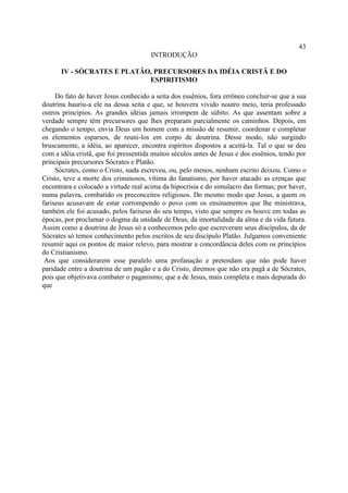 43
                                       INTRODUÇÃO

      IV - SÓCRATES E PLATÃO, PRECURSORES DA IDÉIA CRISTÃ E DO
                            ESPIRITISMO

     Do fato de haver Jesus conhecido a seita dos essênios, fora errôneo concluir-se que a sua
doutrina hauriu-a ele na dessa seita e que, se houvera vivido noutro meio, teria professado
outros princípios. As grandes idéias jamais irrompem de súbito. As que assentam sobre a
verdade sempre têm precursores que lhes preparam parcialmente os caminhos. Depois, em
chegando o tempo, envia Deus um homem com a missão de resumir, coordenar e completar
os elementos esparsos, de reuni-los em corpo de doutrina. Desse modo, não surgindo
bruscamente, a idéia, ao aparecer, encontra espíritos dispostos a aceitá-la. Tal o que se deu
com a idéia cristã, que foi pressentida muitos séculos antes de Jesus e dos essênios, tendo por
principais precursores Sócrates e Platão.
     Sócrates, como o Cristo, nada escreveu, ou, pelo menos, nenhum escrito deixou. Como o
Cristo, teve a morte dos criminosos, vítima do fanatismo, por haver atacado as crenças que
encontrara e colocado a virtude real acima da hipocrisia e do simulacro das formas; por haver,
numa palavra, combatido os preconceitos religiosos. Do mesmo modo que Jesus, a quem os
fariseus acusavam de estar corrompendo o povo com os ensinamentos que lhe ministrava,
também ele foi acusado, pelos fariseus do seu tempo, visto que sempre os houve em todas as
épocas, por proclamar o dogma da unidade de Deus, da imortalidade da alma e da vida futura.
Assim como a doutrina de Jesus só a conhecemos pelo que escreveram seus discípulos, da de
Sócrates só temos conhecimento pelos escritos de seu discípulo Platão. Julgamos conveniente
resumir aqui os pontos de maior relevo, para mostrar a concordância deles com os princípios
do Cristianismo.
 Aos que considerarem esse paralelo uma profanação e pretendam que não pode haver
paridade entre a doutrina de um pagão e a do Cristo, diremos que não era pagã a de Sócrates,
pois que objetivava combater o paganismo; que a de Jesus, mais completa e mais depurada do
que
 