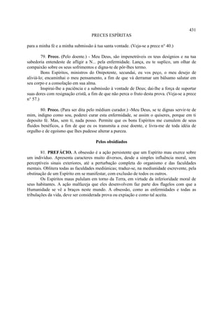 431
                                   PRECES ESPÍRITAS

para a minha fé e a minha submissão à tua santa vontade. (Veja-se a prece n° 40.)

        79. Prece. (Pelo doente.) - Meu Deus, são impenetráveis os teus desígnios e na tua
sabedoria entendeste de afligir a N... pela enfermidade. Lança, eu te suplico, um olhar de
compaixão sobre os seus sofrimentos e digna-te de pôr-lhes termo.
        Bons Espíritos, ministros do Onipotente, secundai, eu vos peço, o meu desejo de
aliviá-lo; encaminhai o meu pensamento, a fim de que vá derramar um bálsamo salutar em
seu corpo e a consolação em sua alma.
        Inspirai-lhe a paciência e a submissão à vontade de Deus; dai-lhe a força de suportar
suas dores com resignação cristã, a fim de que não perca o fruto desta prova. (Veja-se a prece
n° 57.)

        80. Prece. (Para ser dita pelo médium curador.) -Meu Deus, se te dignas servir-te de
mim, indigno como sou, poderei curar esta enfermidade, se assim o quiseres, porque em ti
deposito fé. Mas, sem ti, nada posso. Permite que os bons Espíritos me cumulem de seus
fluidos benéficos, a fim de que eu os transmita a esse doente, e livra-me de toda idéia de
orgulho e de egoísmo que lhes pudesse alterar a pureza.

                                      Pelos obsidiados

        81. PREFÁCIO. A obsessão é a ação persistente que um Espírito mau exerce sobre
um indivíduo. Apresenta caracteres muito diversos, desde a simples influência moral, sem
perceptíveis sinais exteriores, até a perturbação completa do organismo e das faculdades
mentais. Oblitera todas as faculdades mediúnicas; traduz-se, na mediunidade escrevente, pela
obstinação de um Espírito em se manifestar, com exclusão de todos os outros.
        Os Espíritos maus pululam em torno da Terra, em virtude da inferioridade moral de
seus habitantes. A ação malfazeja que eles desenvolvem faz parte dos flagelos com que a
Humanidade se vê a braços neste mundo. A obsessão, como as enfermidades e todas as
tribulações da vida, deve ser considerada prova ou expiação e como tal aceita.
 