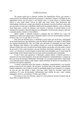 432
                                     CAPÍTULO XXVIII

        Do mesmo modo que as doenças resultam das imperfeições físicas, que tornam o
corpo acessível às influências perniciosas exteriores, a obsessão é sempre o resultado de uma
imperfeição moral, que dá acesso a um Espírito mau. A causas físicas se opõem forças
físicas; a uma causa moral, tem-se de opor uma força moral. Para preservá-lo das
enfermidades, fortifica-se o corpo; para isentá-lo da obsessão, é preciso fortificar a alma, pelo
que necessário se torna que o obsidiado trabalhe pela sua própria melhoria, o que as mais das
vezes basta para o livrar do obsessor, sem recorrer a terceiros. O auxílio destes se faz
indispensável, quando a obsessão degenera em subjugação e em possessão, porque aí não raro
o paciente perde a vontade e o livre-arbítrio.
        Quase sempre, a obsessão exprime a vingança que um Espírito tira e que com
freqüência se radica nas relações que o obsidiado manteve com ele em precedente existência.
(Veja-se: Cap. X, n° 6; cap. XII, n° 5 e n° 6.)
        Nos casos de obsessão grave, o obsidiado se acha como que envolvido e impregnado
de um fluido pernicioso, que neutraliza a ação dos fluidos salutares e os repele. É desse fluido
que importa desembaraçá-lo. Ora, um fluido mau não pode ser eliminado por outro fluido
mau. Mediante ação idêntica à do médium curador nos casos de enfermidade, cumpre se
elimine o fluido mau com o auxílio de um fluido melhor, que produz, de certo modo, o efeito
de um reativo. Esta a ação mecânica, mas que não basta; necessário, sobretudo, é que se atue
sobre o ser inteligente, ao qual importa se possa falar com autoridade, que só existe onde há
superioridade moral. Quanto maior for esta, tanto maior será igualmente a autoridade.
        E não é tudo: para garantir-se a libertação, cumpre induzir o Espírito perverso a
renunciar aos seus maus desígnios; fazer que nele despontem o arrependimento e o desejo do
bem, por meio de instruções habilmente ministradas, em evocações particulares, objetivando
a sua educação moral. Pode-se então lograr a dupla satisfação de libertar um encarnado e de
converter um Espírito imperfeito.
        A tarefa se apresenta mais fácil quando o obsidiado, compreendendo a sua situação,
presta o concurso da sua vontade e da sua prece. O mesmo não se dá, quando, seduzido pelo
Espírito embusteiro, ele se ilude no tocante às qualidades daquele que o domina e se compraz
no erro em que este último o lança, visto que, então, longe de secundar, repele toda
assistência, É o caso da fascinação, infinitamente mais rebelde do que a mais violenta
subjugação. (O Livro aos Médiuns, 2ª Parte, cap. XXIII.)
        Em todos os casos de obsessão, a prece é o mais poderoso auxiliar de quem haja de
atuar sobre o Espírito obsessor.
 