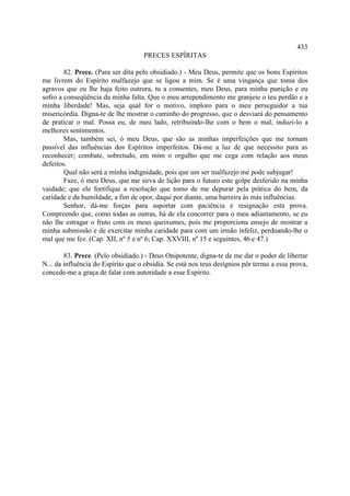 433
                                    PRECES ESPÍRITAS

        82. Prece. (Para ser dita pelo obsidiado.) - Meu Deus, permite que os bons Espíritos
me livrem do Espírito malfazejo que se ligou a mim. Se é uma vingança que toma dos
agravos que eu lhe haja feito outrora, tu a consentes, meu Deus, para minha punição e eu
sofro a conseqüência da minha falta. Que o meu arrependimento me granjeie o teu perdão e a
minha liberdade! Mas, seja qual for o motivo, imploro para o meu perseguidor a tua
misericórdia. Digna-te de lhe mostrar o caminho do progresso, que o desviará do pensamento
de praticar o mal. Possa eu, de meu lado, retribuindo-lhe com o bem o mal, induzi-lo a
melhores sentimentos.
        Mas, também sei, ó meu Deus, que são as minhas imperfeições que me tornam
passível das influências dos Espíritos imperfeitos. Dá-me a luz de que necessito para as
reconhecer; combate, sobretudo, em mim o orgulho que me cega com relação aos meus
defeitos.
        Qual não será a minha indignidade, pois que um ser malfazejo me pode subjugar!
        Faze, ó meu Deus, que me sirva de lição para o futuro este golpe desferido na minha
vaidade; que ele fortifique a resolução que tomo de me depurar pela prática do bem, da
caridade e da humildade, a fim de opor, daqui por diante, uma barreira às más influências.
        Senhor, dá-me forças para suportar com paciência e resignação esta prova.
Compreendo que, como todas as outras, há de ela concorrer para o meu adiantamento, se eu
não lhe estragar o fruto com os meus queixumes, pois me proporciona ensejo de mostrar a
minha submissão e de exercitar minha caridade para com um irmão infeliz, perdoando-lhe o
mal que me fez. (Cap. XII, nº 5 e nº 6; Cap. XXVIII, nº 15 e seguintes, 46 e 47.)

        83. Prece. (Pelo obsidiado.) - Deus Onipotente, digna-te de me dar o poder de libertar
N... da influência do Espírito que o obsidia. Se está nos teus desígnios pôr termo a essa prova,
concede-me a graça de falar com autoridade a esse Espírito.
 