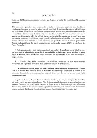 46
                                          INTRODUÇÃO

Então, sem dúvida, retomam os mesmos costumes que durante a primeira vida constituíam objeto de suas
predileções.

 Não somente o princípio da reencarnação se acha ai claramente expresso, mas também o
estado das almas que se mantêm sob o jugo da matéria é descrito qual o mostra o Espiritismo
nas evocações. Mais ainda: no tópico acima se diz que a reencarnação num corpo material é
conseqüência da impureza da alma, enquanto as almas purificadas se encontram isentas de
reencarnar. Outra coisa não diz o Espiritismo, acrescentando apenas que a alma? que boas
resoluções tomou na erraticidade e que possui conhecimentos adquiridos, traz, ao renascer,
menos defeitos, mais virtudes e idéias intuitivas do que tinha na sua existência precedente.
Assim, cada existência lhe marca um progresso intelectual e moral. (O Céu e o Inferno, 2.ª
Parte: Exemplos.)

    V. Após a nossa morte, o gênio (daimon, demônio), que nos fora designado durante a vida, leva-nos a
um lugar onde se reúnem todos os que têm de ser conduzidas ao Hades, para serem julgados. As almas,
depois de haverem estado no Hades o tempo necessário, são reconduzidas a esta vida em múltiplos e
longos períodos.

    É a doutrina dos Anjos guardiães, ou Espíritos protetores, e das reencarnações
sucessivas, em seguida a intervalos mais ou menos longos de erraticidade.

    VI. Os demônios ocupam o espaço que separa o céu da Terra; constituem o laço que une o Grande
Todo a si mesmo. Não entrando nunca a divindade em comunicação direta com o homem, é por
intermédio dos demônios que os deuses entram em comércio e se entretêm com ele, quer durante a vigília,
quer durante o sono.

    A palavra daimon, da qual fizeram o termo demônio, não era, na antigüidade, tomada à
má parte, como nos tempos modernos. Não designava exclusivamente seres malfazejos, mas
todos os Espíritos, em geral, dentre os quais se destacavam os Espíritos superiores, chamados
deuses, e os menos elevados, ou demônios propriamente ditos, que comunicavam diretamente
com os homens. Também o Espiritismo diz que os Espíritos povoam o espaço; que
 
