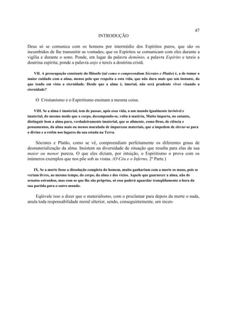 47
                                          INTRODUÇÃO

Deus só se comunica com os homens por intermédio dos Espíritos puros, que são os
incumbidos de lhe transmitir as vontades; que os Espíritos se comunicam com eles durante a
vigília e durante o sono. Ponde, em lugar da palavra demônio, a palavra Espírito e tereis a
doutrina espírita; ponde a palavra anjo e tereis a doutrina cristã.

    VII. A preocupação constante do filósofo (tal como o compreendiam Sócrates e Platão) é, a de tomar o
maior cuidado com a alma, menos pelo que respeita a esta vida, que não dura mais que um instante, do
que tendo em vista a eternidade. Desde que a alma é, imortal, não será prudente viver visando a
eternidade?

    O Cristianismo e o Espiritismo ensinam a mesma coisa.

    VIII. Se a alma é imaterial, tem de passar, após essa vida, a um mundo igualmente invisível e
imaterial, do mesmo modo que o corpo, decompondo-se, volta à matéria, Muito importa, no entanto,
distinguir bem a alma pura, verdadeiramente imaterial, que se alimente, como Deus, de ciência e
pensamentos, da alma mais ou menos maculada de impurezas materiais, que a impedem de elevar-se para
o divino e a retêm nos lugares da sua estada na Terra.

    Sócrates e Platão, como se vê, compreendiam perfeitamente os diferentes graus de
desmaterialização da alma. Insistem na diversidade de situação que resulta para elas da sua
maior ou menor pureza. O que eles diziam, por intuição, o Espiritismo o prova com os
inúmeros exemplos que nos põe sob as vistas. (O Céu e o Inferno, 2ª Parte.)

    IX. Se a morte fosse a dissolução completa do homem, muito ganhariam com a morte os maus, pois se
veriam livres, ao mesmo tempo, do corpo, da alma e dos vícios. Aquele que guarnecer a alma, não de
ornatos estranhos, mas com os que lhe são próprios, só esse poderá aguardar tranqüilamente a hora da
sua partida para o outro mundo.

    Eqüivale isso a dizer que o materialismo, com o proclamar para depois da morte o nada,
anula toda responsabilidade moral ulterior, sendo, conseguintemente, um incen-
 