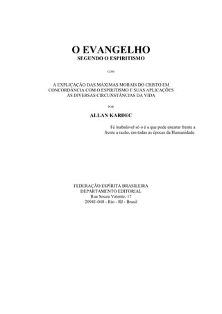 O EVANGELHO
           SEGUNDO O ESPIRITISMO

                       COM



 A EXPLICAÇÃO DAS MÁXIMAS MORAIS DO CRISTO EM
CONCORDÂNCIA COM O ESPIRITISMO E SUAS APLICAÇÕES
      ÀS DIVERSAS CIRCUNSTÂNCIAS DA VIDA

                        POR


                ALLAN KARDEC

                         Fé inabalável só o é a que pode encarar frente a
                      frente a razão, em todas as épocas da Humanidade.




         FEDERAÇÃO ESPÍRITA BRASILEIRA
           DEPARTAMENTO EDITORIAL
                Rua Souza Valente, 17
             20941-040 - Rio - RJ - Brasil
 