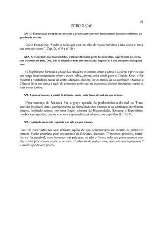 51
                                          INTRODUÇÃO

   XVIII. É disposição natural em todos nós a de nos apercebermos muito menos dos nossos defeitos, do
que dos de outrem.

    Diz o Evangelho: "Vedes a palha que está no olho do vosso próximo e não vedes a trave
que está no vosso." (Cap. X, nº 9 e nº 10.)

   XIX. Se os médicos são malsucedidos, tratando da maior parte das moléstias, é que tratam do corpo,
sem tratarem da alma. Ora, não se achando o todo em bom estado, impossível é que uma parte dele passe
bem.

    O Espiritismo fornece a chave das relações existentes entre a alma e o corpo e prova que
um reage incessantemente sobre o outro. Abre, assim, nova senda para a Ciência. Com o lhe
mostrar a verdadeira causa de certas afecções, faculta-lhe os meios de as combater. Quando a
Ciência levar em conta a ação do elemento espiritual na economia, menos freqüentes serão os
seus maus êxitos.

   XX. Todos os homens, a partir da infância, muito mais fazem de mal, do que de bem.

     Essa sentença de Sócrates fere a grave questão da predominância do mal na Terra,
questão insolúvel sem o conhecimento da pluralidade dos mundos e da destinação do planeta
terreno, habitado apenas por uma fração mínima da Humanidade. Somente o Espiritismo
resolve essa questão, que se encontra explanada aqui adiante, nos capítulos II, III e V.

   XXI. Ajuizado serás, não supondo que sabes o que ignoras.

 Isso vai com vistas aos que criticam aquilo de que desconhecem até mesmo os primeiros
termos. Platão completa esse pensamento de Sócrates, dizendo: "Tentemos, primeiro, torná-
los, se for possível, mais honestos nas palavras; se não o forem, não nos preocupemos com
eles e não procuremos senão a verdade. Cuidemos de instruir-nos, mas não nos injuriemos."
E assim que devem proce-
 