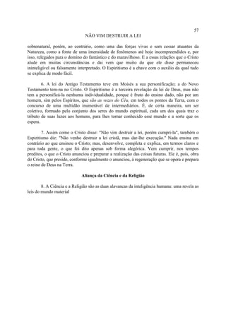 57
                                NÃO VIM DESTRUIR A LEI

sobrenatural, porém, ao contrário, como uma das forças vivas e sem cessar atuantes da
Natureza, como a fonte de uma imensidade de fenômenos até hoje incompreendidos e, por
isso, relegados para o domino do fantástico e do maravilhoso. E a essas relações que o Cristo
alude em muitas circunstâncias e dai vem que muito do que ele disse permaneceu
ininteligível ou falsamente interpretado. O Espiritismo é a chave com o auxilio da qual tudo
se explica de modo fácil.

        6. A lei do Antigo Testamento teve em Moisés a sua personificação; a do Novo
Testamento tem-na no Cristo. O Espiritismo é a terceira revelação da lei de Deus, mas não
tem a personificá-la nenhuma individualidade, porque é fruto do ensino dado, não por um
homem, sim pelos Espíritos, que são as vozes do Céu, em todos os pontos da Terra, com o
concurso de uma multidão inumerável de intermediários. É, de certa maneira, um ser
coletivo, formado pelo conjunto dos seres do mundo espiritual, cada um dos quais traz o
tributo de suas luzes aos homens, para lhes tornar conhecido esse mundo e a sorte que os
espera.

        7. Assim como o Cristo disse: "Não vim destruir a lei, porém cumpri-la", também o
Espiritismo diz: "Não venho destruir a lei cristã, mas dar-lhe execução." Nada ensina em
contrário ao que ensinou o Cristo; mas, desenvolve, completa e explica, em termos claros e
para toda gente, o que foi dito apenas sob forma alegórica. Vem cumprir, nos tempos
preditos, o que o Cristo anunciou e preparar a realização das coisas futuras. Ele é, pois, obra
do Cristo, que preside, conforme igualmente o anunciou, à regeneração que se opera e prepara
o reino de Deus na Terra.

                              Aliança da Ciência e da Religião

        8. A Ciência e a Religião são as duas alavancas da inteligência humana: uma revela as
leis do mundo material
 