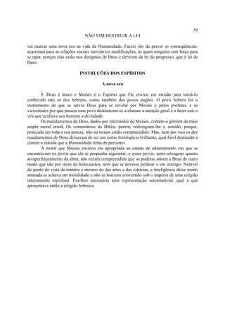 59
                               NÃO VIM DESTRUIR A LEI

vai marcar uma nova era na vida da Humanidade. Fáceis são de prever as conseqüências:
acarretará para as relações sociais inevitáveis modificações, às quais ninguém terá força para
se opor, porque elas estão nos desígnios de Deus e derivam da lei do progresso, que é lei de
Deus.

                            INSTRUÇÕES DOS ESPÍRITOS

                                         A nova era

        9. Deus é único e Moisés é o Espírito que Ele enviou em missão para torná-lo
conhecido não só dos hebreus, como também dos povos pagãos. O povo hebreu foi o
instrumento de que se serviu Deus para se revelar por Moisés e pelos profetas, e as
vicissitudes por que passou esse povo destinavam-se a chamar a atenção geral e a fazer cair o
véu que ocultava aos homens a divindade.
        Os mandamentos de Deus, dados por intermédio de Moisés, contêm o gérmen da mais
ampla moral cristã. Os comentários da Bíblia, porém, restringiam-lhe o sentido, porque,
praticada em toda a sua pureza, não na teriam então compreendido. Mas, nem por isso os dez
mandamentos de Deus deixavam de ser um como frontispício brilhante, qual farol destinado a
clarear a estrada que a Humanidade tinha de percorrer.
        A moral que Moisés ensinou era apropriada ao estado de adiantamento em que se
encontravam os povos que ela se propunha regenerar, e esses povos, semi-selvagens quanto
ao aperfeiçoamento da alma, não teriam compreendido que se pudesse adorar a Deus de outro
modo que não por meio de holocaustos, nem que se devesse perdoar a um inimigo. Notável
do ponto de vista da matéria e mesmo do das artes e das ciências, a inteligência deles muito
atrasada se achava em moralidade e não se houvera convertido sob o império de uma religião
inteiramente espiritual. Era-lhes necessária uma representação semimaterial, qual a que
apresentava então a religião hebraica.
 