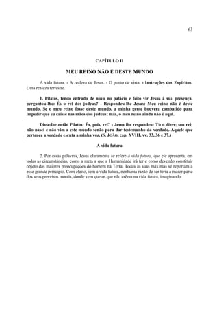 63




                                       CAPÍTULO II

                      MEU REINO NÃO É DESTE MUNDO

      A vida futura. - A realeza de Jesus. - O ponto de vista. - Instruções dos Espíritos:
Uma realeza terrestre.

      1. Pilatos, tendo entrado de novo no palácio e feito vir Jesus à sua presença,
perguntou-lhe: És o rei dos judeus? - Respondeu-lhe Jesus: Meu reino não é deste
mundo. Se o meu reino fosse deste mundo, a minha gente houvera combatido para
impedir que eu caísse nas mãos dos judeus; mas, o meu reino ainda não é aqui.

       Disse-lhe então Pilatos: És, pois, rei? - Jesus lhe respondeu: Tu o dizes; sou rei;
não nasci e não vim a este mundo senão para dar testemunho da verdade. Aquele que
pertence a verdade escuta a minha voz. (S. JOÃO, cap. XVIII, vv. 33, 36 e 37.)

                                       A vida futura

        2. Por essas palavras, Jesus claramente se refere à vida futura, que ele apresenta, em
todas as circunstâncias, como a meta a que a Humanidade irá ter e como devendo constituir
objeto das maiores preocupações do homem na Terra. Todas as suas máximas se reportam a
esse grande principio. Com efeito, sem a vida futura, nenhuma razão de ser teria a maior parte
dos seus preceitos morais, donde vem que os que não crêem na vida futura, imaginando
 