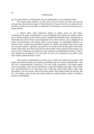 64
                                       CAPÍTULO II

que ele apenas falava na vida presente, não os compreendem, ou os consideram pueris.
        Esse dogma pode, portanto, ser tido como o eixo do ensino do Cristo, pelo que foi
colocado num dos primeiros lugares à frente desta obra. E que ele tem de ser o ponto de mira
de todos os homens; só ele justifica as anomalias da vida terrena e se mostra de acordo com a
justiça de Deus.

        3. Apenas idéias muito imprecisas tinham os judeus acerca da vida futura.
Acreditavam nos anjos, considerando-os seres privilegiados da Criação; não sabiam, porém,
que os homens podem um dia tomar-se anjos e partilhar da felicidade destes. Segundo eles, a
observância das leis de Deus era recompensada com os bens terrenos, com a supremacia da
nação a que pertenciam, com vitórias sobre os seus inimigos. As calamidades públicas e as
derrotas eram o castigo da desobediência àquelas leis. Moisés não pudera dizer mais do que
isso a um povo pastor e ignorante, que precisava ser tocado, antes de tudo, pelas coisas deste
mundo. Mais tarde, Jesus lhe revelou que há outro mundo, onde a justiça de Deus segue o seu
curso. E esse o mundo que ele promete aos que cumprem os mandamentos de Deus e onde os
bons acharão sua recompensa. Aí o seu reino; lá é que ele se encontra na sua glória e para
onde voltaria quando deixasse a Terra.

        Jesus, porém, conformando seu ensino com o estado dos homens de sua época, não
julgou conveniente dar-lhes luz completa, percebendo que eles ficariam deslumbrados, visto
que não a compreenderiam. Limitou-se a, de certo modo, apresentar a vida futura apenas
como um principio, como uma lei da Natureza a cuja ação ninguém pode fugir. Todo cristão,
pois, necessariamente crê na vida futura; mas, a idéia que muitos fazem dela é ainda vaga,
incompleta e, por isso mesmo, falsa em diversos pontos. Para grande número de pessoas, não
há, a tal respeito, mais do que uma crença, balda de certeza absoluta, donde as dúvidas e
mesmo a incredulidade.
 