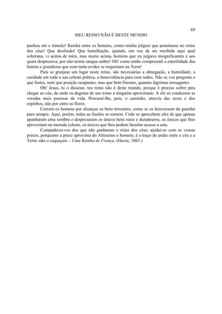 69
                          MEU REINO NÃO É DESTE MUNDO

panhou até o túmulo! Rainha entre os homens, como rainha julguei que penetrasse no reino
dos céus! Que desilusão! Que humilhação, quando, em vez de ser recebida aqui qual
soberana, vi acima de mim, mas muito acima, homens que eu julgava insignificantes e aos
quais desprezava, por não terem sangue nobre! Oh! como então compreendi a esterilidade das
honras e grandezas que com tanta avidez se requestam na Terra!
        Para se granjear um lugar neste reino, são necessárias a abnegação, a humildade, a
caridade em toda a sua celeste prática, a benevolência para com todos. Não se vos pergunta o
que fostes, nem que posição ocupastes, mas que bem fizestes, quantas lágrimas enxugastes.
        Oh! Jesus, tu o disseste, teu reino não é deste mundo, porque é preciso sofrer pira
chegar ao céu, de onde os degraus de um trono a ninguém aproximam. A ele só conduzem as
veredas mais penosas da vida. Procurai-lhe, pois, o caminho, através das urzes e dos
espinhos, não por entre as flores.
        Correm os homens por alcançar os bens terrestres, como se os houvessem de guardar
para sempre. Aqui, porém, todas as ilusões se somem. Cedo se apercebem eles de que apenas
apanharam uma sombra e desprezaram os únicos bens reais e duradouros, os únicos que lhes
aproveitam na morada celeste, os únicos que lhes podem facultar acesso a esta.
        Compadecei-vos dos que não ganharam o reino dos céus; ajudai-os com as vossas
preces, porquanto a prece aproxima do Altíssimo o homem; é o traço de união entre o céu e a
Terra: não o esqueçais. - Uma Rainha de França. (Havre, 1863.)
 