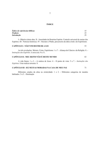 7




                                                ÍNDICE


Índice de referências bíblicas                                                                        15
Prefácio                                                                                              23
Introdução                                                                                            25

        I - Objetivo desta obra. II - Autoridade da Doutrina Espírita. Controle universal do ensino dos
Espíritos. III - Notícias históricas. IV - Sócrates e Platão, precursores da idéia cristã e do Espiritismo.

CAPÍTULO I - NÃO VIM DESTRUIR A LEI                                                                   53

        As três revelações: Moisés, Cristo, Espiritismo: 1 a 7. - Aliança da Ciência e da Religião: 8. -
Instruções dos Espíritos: A nova era: 9 a 11.

CAPÍTULO II - MEU REINO NÃO É DESTE MUNDO                                                             63

        A vida futura: 1 a 3. - A realeza de Jesus: 4. - O ponto de vista: 5 a 7. - Instruções dos
Espíritos: Uma realeza terrestre: 8.

CAPÍTULO III - HÁ MUITAS MORADAS NA CASA DE MEU PAI                                                   71

        Diferentes estados da alma na erraticidade: 1 e 2. - Diferentes categorias de mundos
habitados: 3 a 5. - Destinação
 